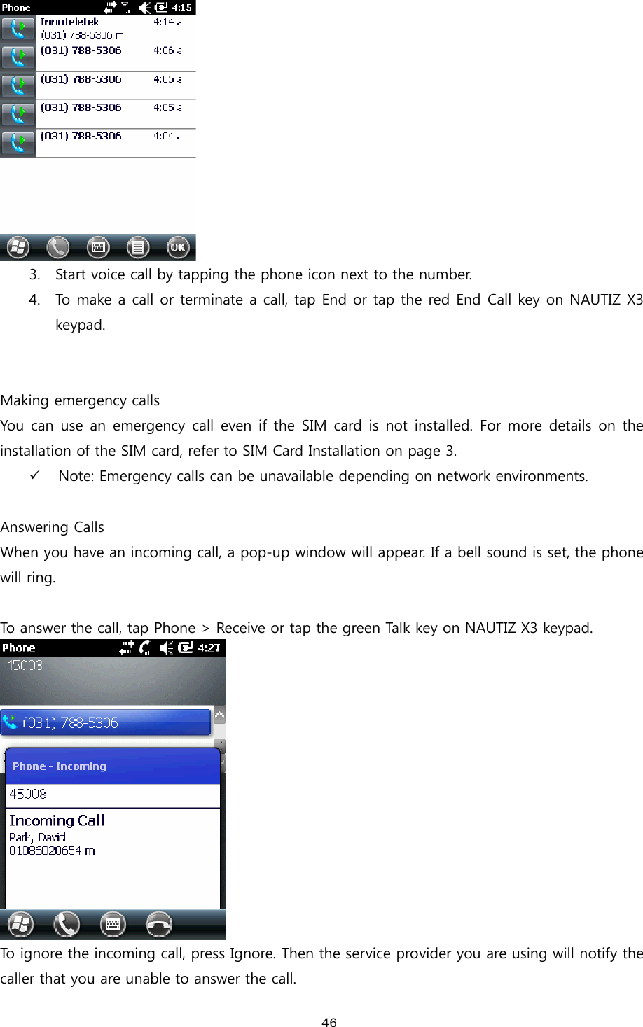  46 3. Start voice call by tapping the phone icon next to the number.   4. To make a call or terminate a call, tap End or tap the red End Call key on NAUTIZ X3 keypad.   Making emergency calls You can use an emergency  call  even if the SIM card is not installed. For more details  on  the installation of the SIM card, refer to SIM Card Installation on page 3.   9 Note: Emergency calls can be unavailable depending on network environments.  Answering Calls When you have an incoming call, a pop-up window will appear. If a bell sound is set, the phone will ring.    To answer the call, tap Phone &gt; Receive or tap the green Talk key on NAUTIZ X3 keypad.  To ignore the incoming call, press Ignore. Then the service provider you are using will notify the caller that you are unable to answer the call.   