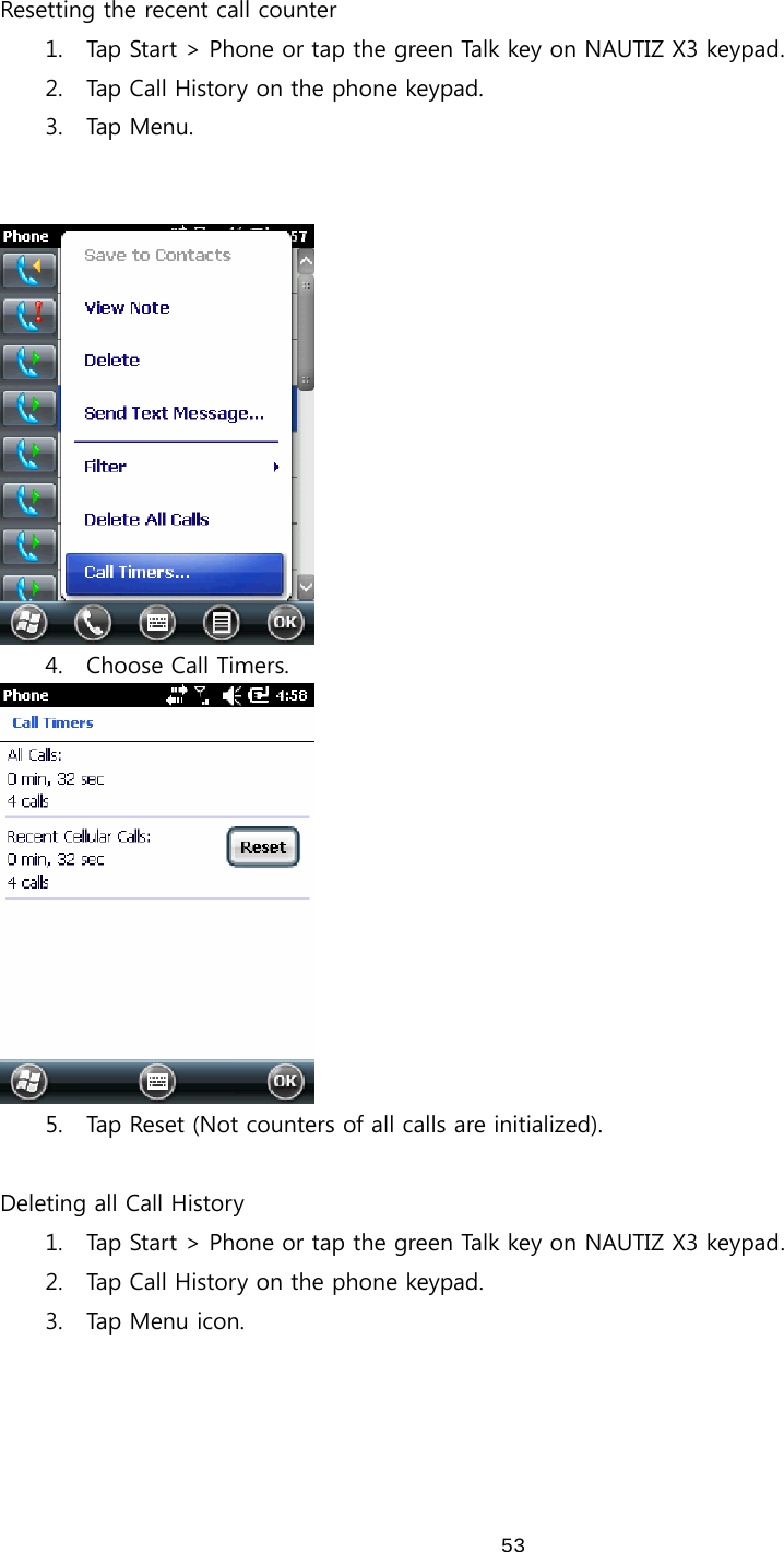  53 Resetting the recent call counter 1. Tap Start &gt; Phone or tap the green Talk key on NAUTIZ X3 keypad. 2. Tap Call History on the phone keypad.   3. Tap Menu.    4. Choose Call Timers.  5. Tap Reset (Not counters of all calls are initialized).    Deleting all Call History 1. Tap Start &gt; Phone or tap the green Talk key on NAUTIZ X3 keypad. 2. Tap Call History on the phone keypad.   3. Tap  Men u   icon.   