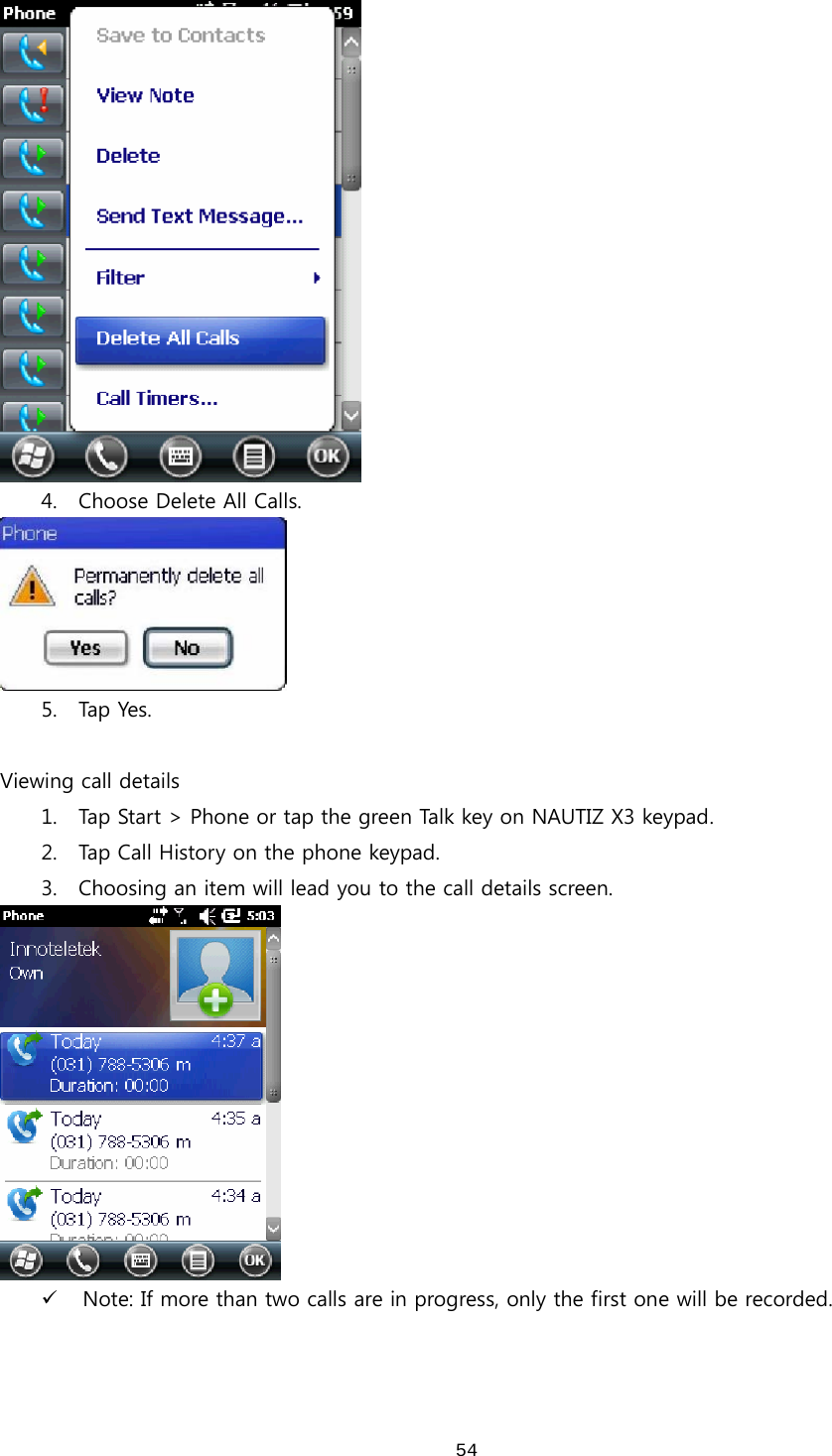  54 4. Choose Delete All Calls.    5. Tap  Yes.    Viewing call details 1. Tap Start &gt; Phone or tap the green Talk key on NAUTIZ X3 keypad.   2. Tap Call History on the phone keypad.   3. Choosing an item will lead you to the call details screen.    9 Note: If more than two calls are in progress, only the first one will be recorded.  