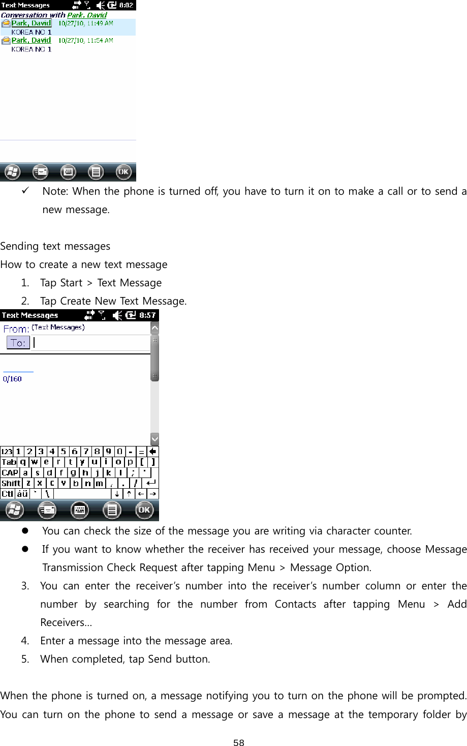  58 9 Note: When the phone is turned off, you have to turn it on to make a call or to send a new message.  Sending text messages How to create a new text message 1. Tap Start &gt; Text Message 2. Tap Create New Text Message.  z You can check the size of the message you are writing via character counter. z If you want to know whether the receiver has received your message, choose Message Transmission Check Request after tapping Menu &gt; Message Option. 3. You  can  enter  the  receiver’s  number  into  the  receiver’s  number  column  or  enter  the number  by  searching  for  the  number  from  Contacts  after  tapping  Menu  &gt;  Add Receivers… 4. Enter a message into the message area.   5. When completed, tap Send button.    When the phone is turned on, a message notifying you to turn on the phone will be prompted. You can turn on the phone to send a message or save a message at the temporary folder by 