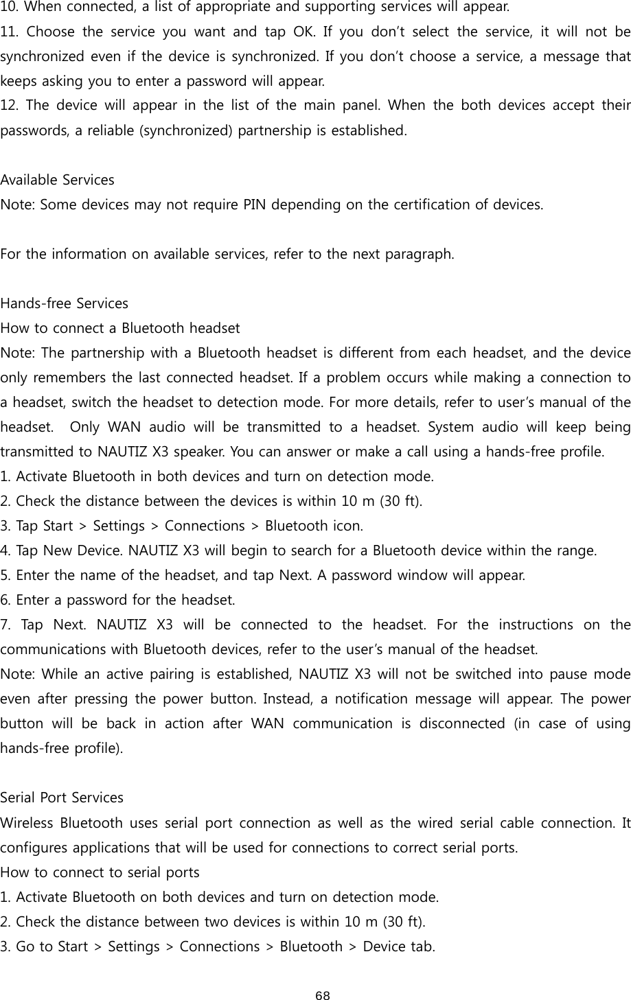  6810. When connected, a list of appropriate and supporting services will appear.   11. Choose the service you want and tap OK. If you don’t select  the  service,  it  will  not  be synchronized even if the device is synchronized. If you don’t choose a service, a message that keeps asking you to enter a password will appear.   12.  The  device  will  appear  in  the  list  of  the  main  panel. When  the both  devices  accept  their passwords, a reliable (synchronized) partnership is established.    Available Services Note: Some devices may not require PIN depending on the certification of devices.  For the information on available services, refer to the next paragraph.    Hands-free Services   How to connect a Bluetooth headset Note: The partnership with a Bluetooth headset is different from each headset, and the device only remembers the last connected headset. If a problem occurs while making a connection to a headset, switch the headset to detection mode. For more details, refer to user’s manual of the headset.    Only  WAN  audio  will  be  transmitted  to  a  headset.  System  audio  will  keep  being transmitted to NAUTIZ X3 speaker. You can answer or make a call using a hands-free profile. 1. Activate Bluetooth in both devices and turn on detection mode.   2. Check the distance between the devices is within 10 m (30 ft). 3. Tap Start &gt; Settings &gt; Connections &gt; Bluetooth icon. 4. Tap New Device. NAUTIZ X3 will begin to search for a Bluetooth device within the range.   5. Enter the name of the headset, and tap Next. A password window will appear. 6. Enter a password for the headset.   7.  Tap  Next.  NAUTIZ  X3  will  be  connected  to  the  headset.  For  the  instructions  on  the communications with Bluetooth devices, refer to the user’s manual of the headset.   Note: While an active pairing is established, NAUTIZ X3 will not be switched into pause mode even after  pressing the  power  button.  Instead,  a  notification message will appear. The power button  will  be  back  in  action  after  WAN  communication  is  disconnected (in case of using hands-free profile).    Serial Port Services Wireless Bluetooth  uses  serial port connection as well as  the  wired serial cable connection. It configures applications that will be used for connections to correct serial ports.     How to connect to serial ports 1. Activate Bluetooth on both devices and turn on detection mode.   2. Check the distance between two devices is within 10 m (30 ft). 3. Go to Start &gt; Settings &gt; Connections &gt; Bluetooth &gt; Device tab. 