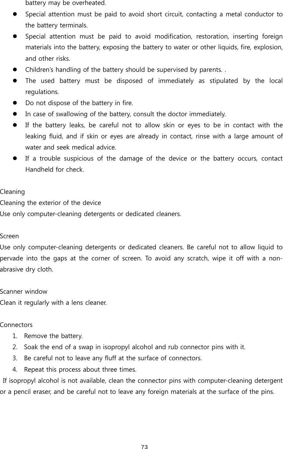  73battery may be overheated. z Special attention must be paid to avoid short circuit, contacting a metal conductor to the battery terminals. z Special  attention  must  be  paid  to  avoid  modification,  restoration,  inserting  foreign materials into the battery, exposing the battery to water or other liquids, fire, explosion, and other risks.  z Children’s handling of the battery should be supervised by parents. .   z The  used  battery  must  be  disposed  of  immediately  as  stipulated  by the local regulations. z Do not dispose of the battery in fire.  z In case of swallowing of the battery, consult the doctor immediately.   z If the battery leaks, be careful not to allow skin or eyes to be in contact with the leaking fluid, and if skin or  eyes are already in contact, rinse with a large amount of water and seek medical advice. z If a trouble suspicious of the damage of the device or the battery  occurs,  contact Handheld for check.    Cleaning Cleaning the exterior of the device Use only computer-cleaning detergents or dedicated cleaners.    Screen Use only computer-cleaning detergents or dedicated cleaners. Be careful not to allow liquid to pervade into the gaps at the corner of screen. To avoid any scratch, wipe  it  off with  a  non-abrasive dry cloth.    Scanner window Clean it regularly with a lens cleaner.    Connectors 1. Remove the battery. 2. Soak the end of a swap in isopropyl alcohol and rub connector pins with it.   3. Be careful not to leave any fluff at the surface of connectors. 4. Repeat this process about three times.   If isopropyl alcohol is not available, clean the connector pins with computer-cleaning detergent or a pencil eraser, and be careful not to leave any foreign materials at the surface of the pins.   