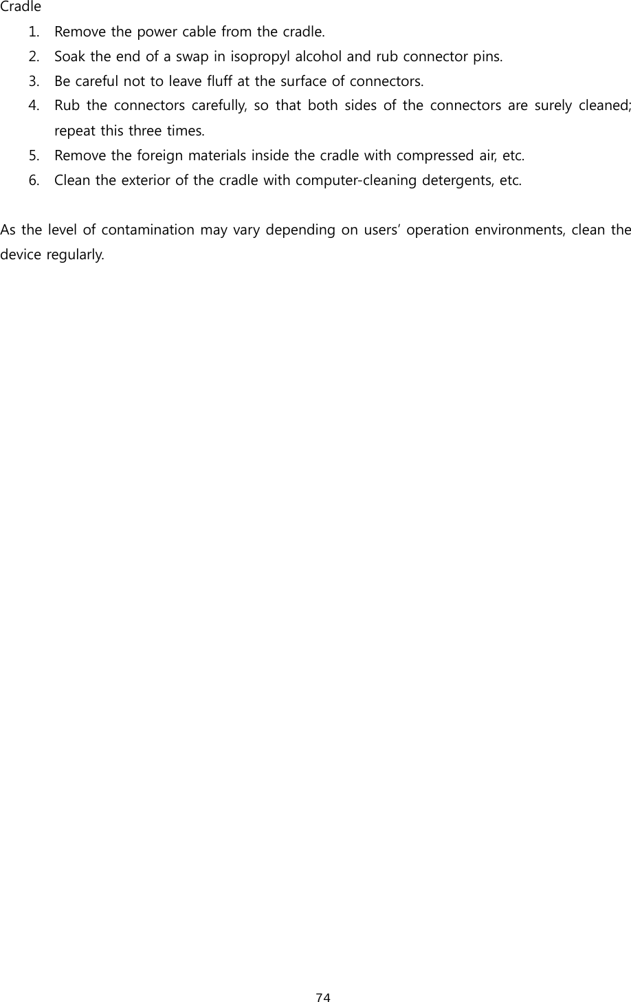  74Cradle 1. Remove the power cable from the cradle. 2. Soak the end of a swap in isopropyl alcohol and rub connector pins.   3. Be careful not to leave fluff at the surface of connectors.   4. Rub the connectors carefully, so that both sides of the connectors are surely cleaned; repeat this three times.   5. Remove the foreign materials inside the cradle with compressed air, etc.   6. Clean the exterior of the cradle with computer-cleaning detergents, etc.    As the level of contamination may vary depending on users’ operation environments, clean the device regularly.                               