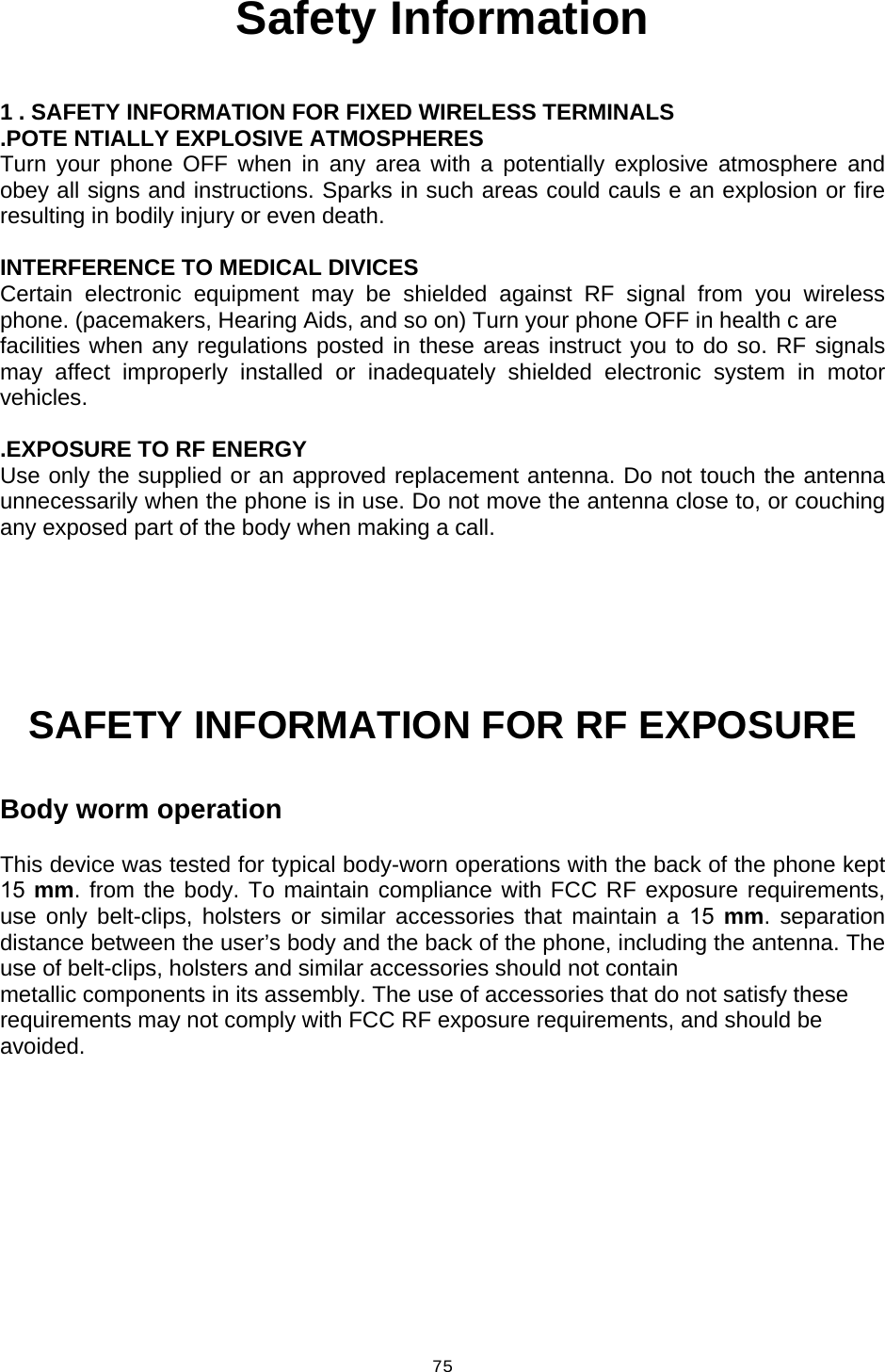  75Safety Information  1 . SAFETY INFORMATION FOR FIXED WIRELESS TERMINALS .POTE NTIALLY EXPLOSIVE ATMOSPHERES Turn your phone OFF when in any area with a potentially explosive atmosphere and obey all signs and instructions. Sparks in such areas could cauls e an explosion or fire resulting in bodily injury or even death.  INTERFERENCE TO MEDICAL DIVICES Certain electronic equipment may be shielded against RF signal from you wireless phone. (pacemakers, Hearing Aids, and so on) Turn your phone OFF in health c are facilities when any regulations posted in these areas instruct you to do so. RF signals may affect improperly installed or inadequately shielded electronic system in motor vehicles.  .EXPOSURE TO RF ENERGY Use only the supplied or an approved replacement antenna. Do not touch the antenna unnecessarily when the phone is in use. Do not move the antenna close to, or couching any exposed part of the body when making a call.     SAFETY INFORMATION FOR RF EXPOSURE  Body worm operation  This device was tested for typical body-worn operations with the back of the phone kept 15 mm. from the body. To maintain compliance with FCC RF exposure requirements, use only belt-clips, holsters or similar accessories that maintain a 15 mm. separation distance between the user’s body and the back of the phone, including the antenna. The use of belt-clips, holsters and similar accessories should not contain metallic components in its assembly. The use of accessories that do not satisfy these requirements may not comply with FCC RF exposure requirements, and should be avoided. 