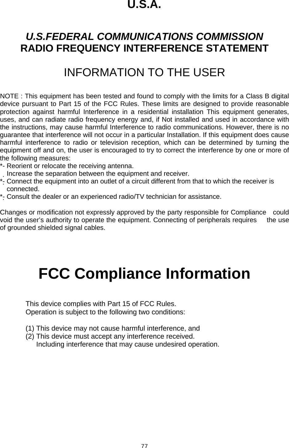  77U.S.A.  U.S.FEDERAL COMMUNICATIONS COMMISSION RADIO FREQUENCY INTERFERENCE STATEMENT  INFORMATION TO THE USER  NOTE : This equipment has been tested and found to comply with the limits for a Class B digital device pursuant to Part 15 of the FCC Rules. These limits are designed to provide reasonable protection against harmful Interference in a residential installation This equipment generates, uses, and can radiate radio frequency energy and, if Not installed and used in accordance with the instructions, may cause harmful Interference to radio communications. However, there is no guarantee that interference will not occur in a particular Installation. If this equipment does cause harmful interference to radio or television reception, which can be determined by turning the equipment off and on, the user is encouraged to try to correct the interference by one or more of the following measures: *- Reorient or relocate the receiving antenna. Increase the separation between the equipment and receiver.　 *- Connect the equipment into an outlet of a circuit different from that to which the receiver is   connected. *- Consult the dealer or an experienced radio/TV technician for assistance.  Changes or modification not expressly approved by the party responsible for Compliance    could void the user’s authority to operate the equipment. Connecting of peripherals requires   the use of grounded shielded signal cables.      FCC Compliance Information  This device complies with Part 15 of FCC Rules. Operation is subject to the following two conditions:  (1) This device may not cause harmful interference, and (2) This device must accept any interference received.       Including interference that may cause undesired operation.    