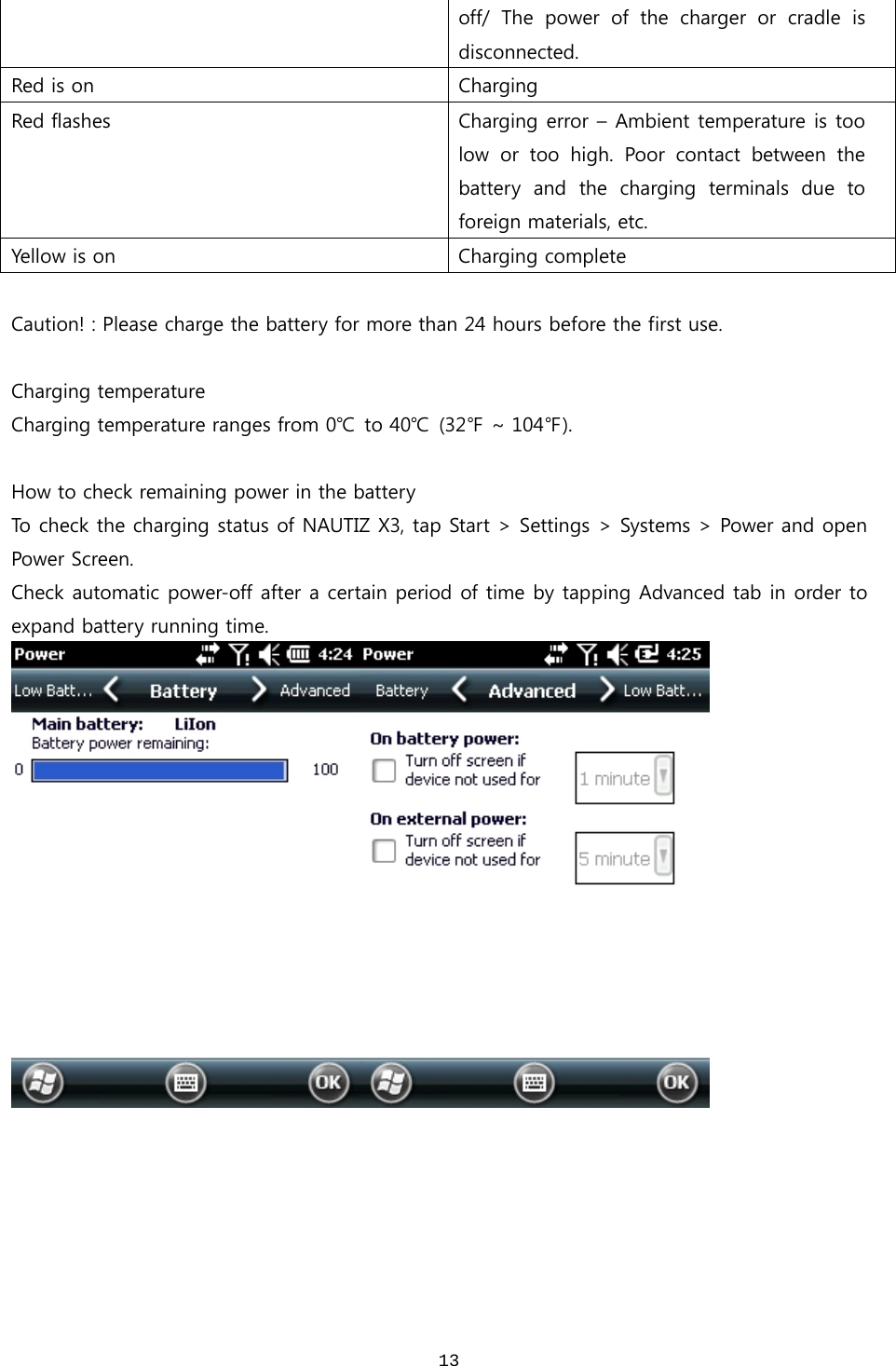  13off/ The power of the charger or cradle is disconnected. Red is on  Charging Red flashes  Charging error – Ambient temperature is too low or too high. Poor contact between the battery  and  the  charging  terminals  due  to foreign materials, etc. Yellow is on  Charging complete  Caution! : Please charge the battery for more than 24 hours before the first use.  Charging temperature Charging temperature ranges from 0℃ to 40℃  (32℉ ~ 104℉).  How to check remaining power in the battery To check the charging status of NAUTIZ X3, tap Start &gt; Settings &gt; Systems &gt; Power and open Power Screen.   Check automatic power-off after a certain period of time by tapping Advanced tab in order to expand battery running time.     