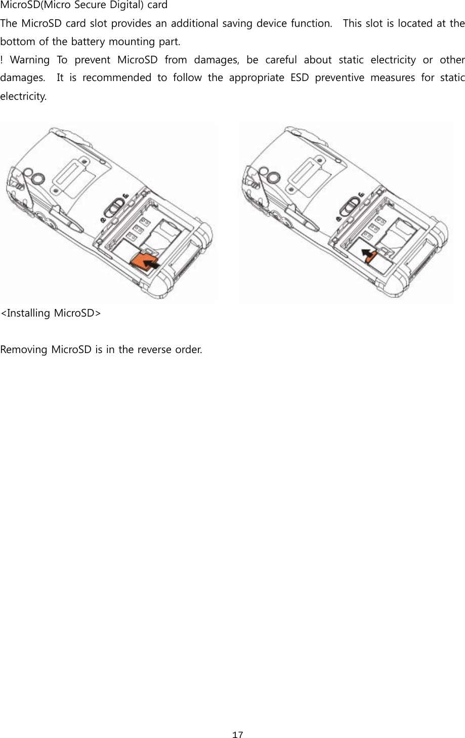  17MicroSD(Micro Secure Digital) card   The MicroSD card slot provides an additional saving device function.    This slot is located at the bottom of the battery mounting part.   !  Warning  To  prevent  MicroSD  from  damages,  be  careful  about  static  electricity  or  other damages.    It  is  recommended  to  follow  the  appropriate  ESD  preventive  measures  for  static electricity.          &lt;Installing MicroSD&gt;  Removing MicroSD is in the reverse order. 