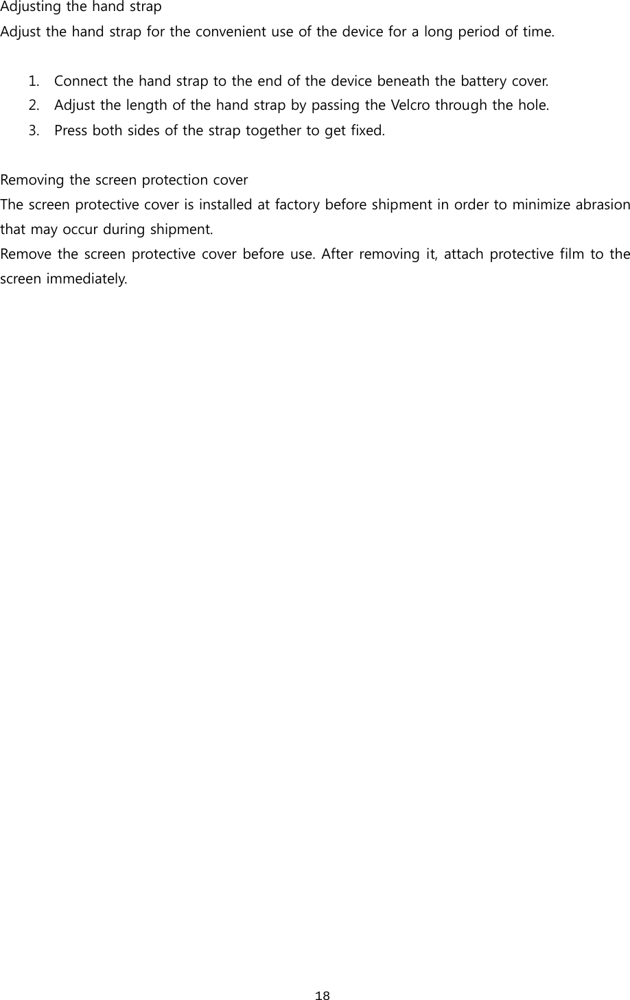  18Adjusting the hand strap Adjust the hand strap for the convenient use of the device for a long period of time.    1. Connect the hand strap to the end of the device beneath the battery cover.   2. Adjust the length of the hand strap by passing the Velcro through the hole. 3. Press both sides of the strap together to get fixed.  Removing the screen protection cover The screen protective cover is installed at factory before shipment in order to minimize abrasion that may occur during shipment.   Remove the screen protective cover before use. After removing it, attach protective film to the screen immediately.   