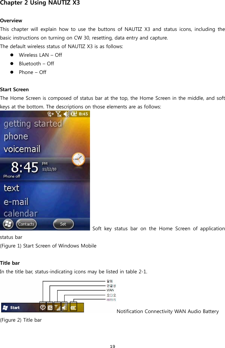  19Chapter 2 Using NAUTIZ X3  Overview This chapter will explain how to use the buttons of NAUTIZ X3 and  status  icons,  including  the basic instructions on turning on CW 30, resetting, data entry and capture.   The default wireless status of NAUTIZ X3 is as follows: z Wireless LAN – Off z Bluetooth – Off z Phone – Off  Start Screen The Home Screen is composed of status bar at the top, the Home Screen in the middle, and soft keys at the bottom. The descriptions on those elements are as follows:   Soft  key  status  bar  on  the  Home  Screen  of  application status bar (Figure 1) Start Screen of Windows Mobile  Title bar In the title bar, status-indicating icons may be listed in table 2-1.   Notification Connectivity WAN Audio Battery (Figure 2) Title bar  