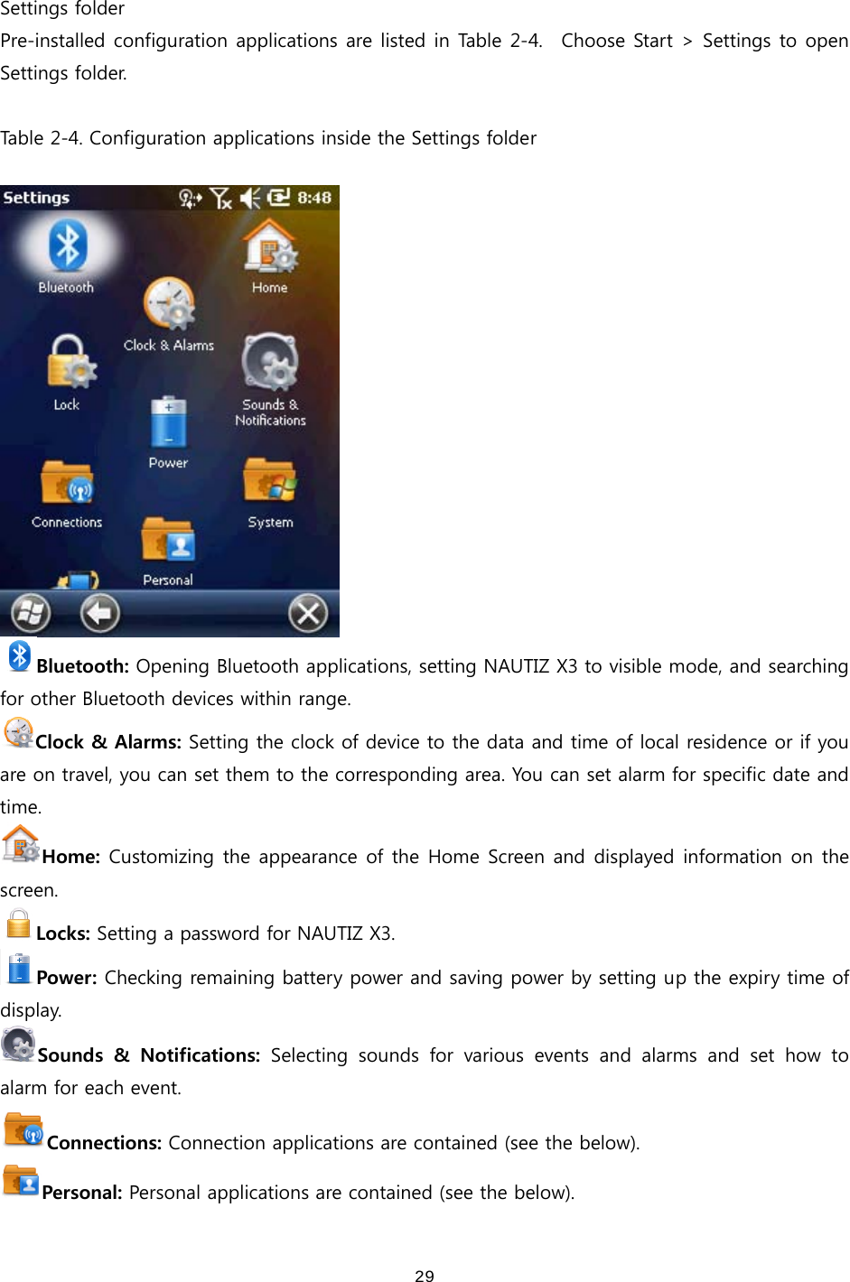  29 Settings folder Pre-installed configuration applications are listed in Table 2-4.    Choose Start &gt; Settings to open Settings folder.    Table 2-4. Configuration applications inside the Settings folder   Bluetooth: Opening Bluetooth applications, setting NAUTIZ X3 to visible mode, and searching for other Bluetooth devices within range.   Clock &amp; Alarms: Setting the clock of device to the data and time of local residence or if you are on travel, you can set them to the corresponding area. You can set alarm for specific date and time. Home: Customizing the appearance of the Home Screen and displayed information on the screen.   Locks: Setting a password for NAUTIZ X3. Power: Checking remaining battery power and saving power by setting up the expiry time of display. Sounds  &amp;  Notifications:  Selecting  sounds  for  various  events  and  alarms  and  set  how  to alarm for each event. Connections: Connection applications are contained (see the below). Personal: Personal applications are contained (see the below). 