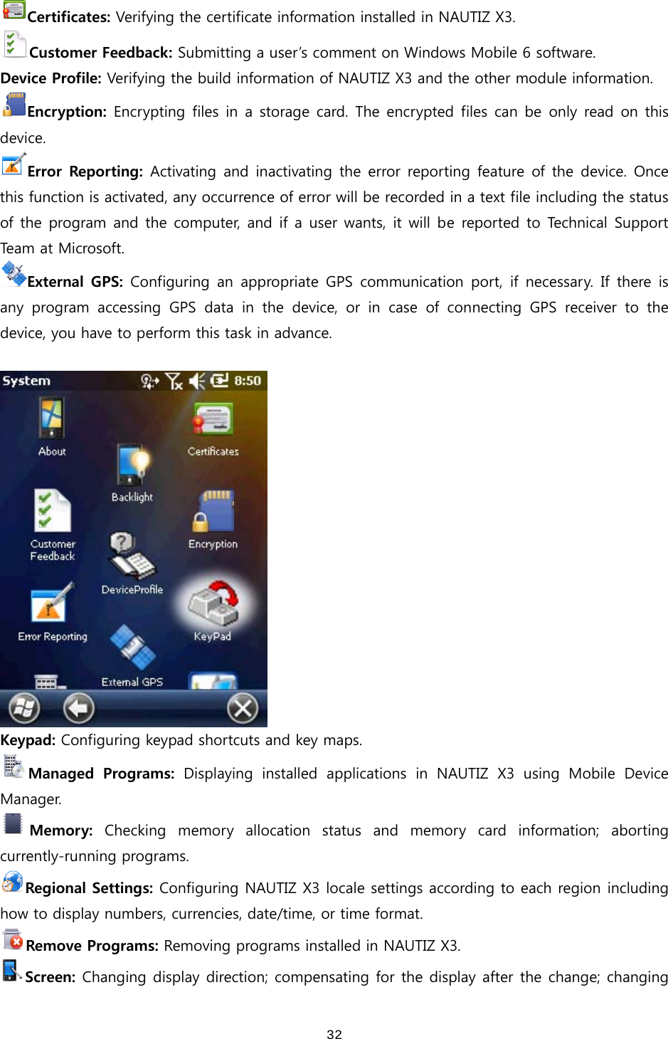  32Certificates: Verifying the certificate information installed in NAUTIZ X3. Customer Feedback: Submitting a user’s comment on Windows Mobile 6 software. Device Profile: Verifying the build information of NAUTIZ X3 and the other module information. Encryption: Encrypting files in a storage card. The encrypted files can be only read on this device.   Error  Reporting:  Activating and  inactivating  the  error reporting  feature of the  device.  Once this function is activated, any occurrence of error will be recorded in a text file including the status of the program and the computer, and if a user wants, it will be reported to  Technical  Support Team   a t   M i cro s of t .   External  GPS:  Configuring an  appropriate GPS  communication port,  if  necessary.  If  there  is any program accessing GPS data in the device, or in case of connecting  GPS  receiver  to  the device, you have to perform this task in advance.     Keypad: Configuring keypad shortcuts and key maps. Managed  Programs:  Displaying  installed  applications  in  NAUTIZ  X3  using  Mobile  Device Manager.   Memory:  Checking  memory  allocation  status  and  memory  card  information; aborting currently-running programs. Regional Settings: Configuring NAUTIZ X3 locale settings according to each region including how to display numbers, currencies, date/time, or time format.   Remove Programs: Removing programs installed in NAUTIZ X3. Screen: Changing display direction; compensating for the display after the change; changing 