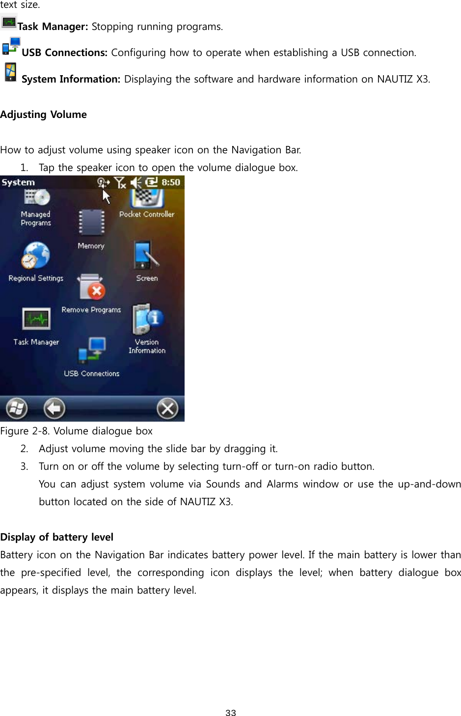  33text size.   Task Manager: Stopping running programs. USB Connections: Configuring how to operate when establishing a USB connection. System Information: Displaying the software and hardware information on NAUTIZ X3.  Adjusting Volume  How to adjust volume using speaker icon on the Navigation Bar.   1. Tap the speaker icon to open the volume dialogue box.    Figure 2-8. Volume dialogue box 2. Adjust volume moving the slide bar by dragging it. 3. Turn on or off the volume by selecting turn-off or turn-on radio button.   You can adjust system volume via Sounds and Alarms window or use the up-and-down button located on the side of NAUTIZ X3.    Display of battery level Battery icon on the Navigation Bar indicates battery power level. If the main battery is lower than the  pre-specified  level,  the  corresponding  icon  displays  the  level;  when  battery  dialogue  box appears, it displays the main battery level.   