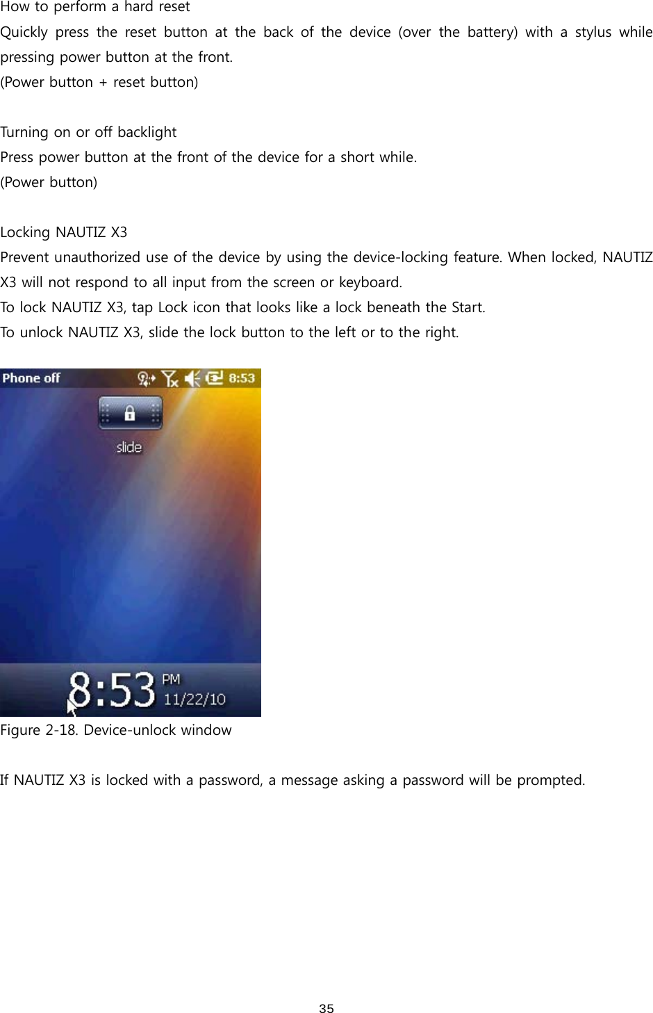 35How to perform a hard reset Quickly  press  the  reset  button  at  the  back  of  the  device  (over  the  battery)  with  a  stylus  while pressing power button at the front. (Power button + reset button)  Turning on or off backlight Press power button at the front of the device for a short while. (Power button)  Locking NAUTIZ X3 Prevent unauthorized use of the device by using the device-locking feature. When locked, NAUTIZ X3 will not respond to all input from the screen or keyboard.   To lock NAUTIZ X3, tap Lock icon that looks like a lock beneath the Start.   To unlock NAUTIZ X3, slide the lock button to the left or to the right.      Figure 2-18. Device-unlock window  If NAUTIZ X3 is locked with a password, a message asking a password will be prompted.   