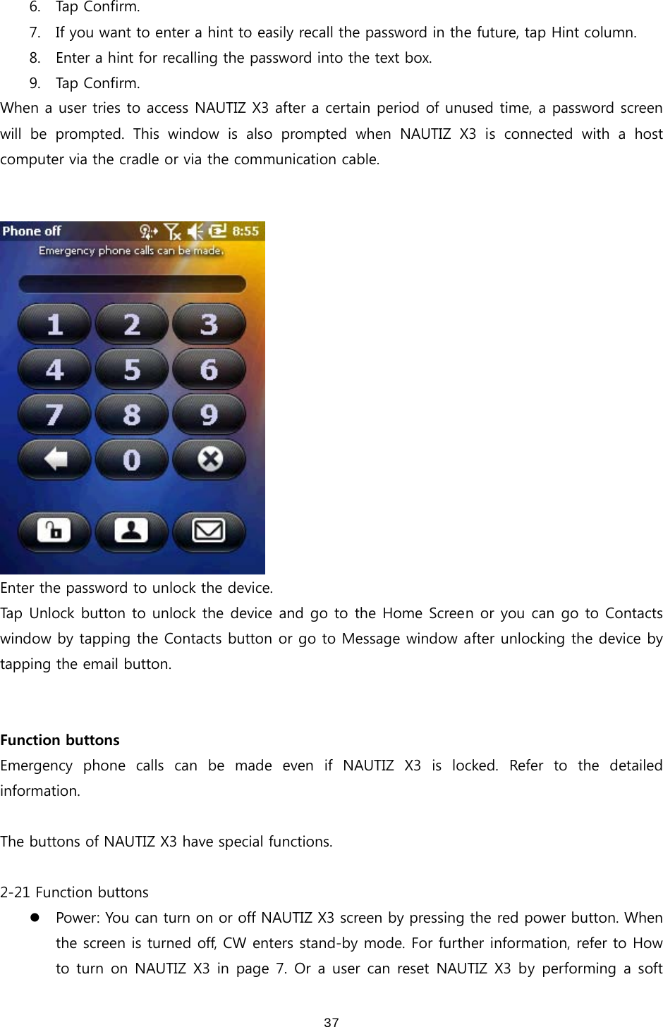  376. Tap Confirm. 7. If you want to enter a hint to easily recall the password in the future, tap Hint column. 8. Enter a hint for recalling the password into the text box.   9. Tap  C o n f irm.   When a user tries to access NAUTIZ X3 after a certain period of unused time, a password screen will  be  prompted.  This  window  is  also  prompted  when  NAUTIZ  X3  is  connected  with  a  host computer via the cradle or via the communication cable.      Enter the password to unlock the device.   Tap Unlock button to unlock the device and go to the Home Screen or you can go to Contacts window by tapping the Contacts button or go to Message window after unlocking the device by tapping the email button.   Function buttons Emergency phone calls can be made even if NAUTIZ X3 is locked. Refer to the detailed information.  The buttons of NAUTIZ X3 have special functions.  2-21 Function buttons z Power: You can turn on or off NAUTIZ X3 screen by pressing the red power button. When the screen is turned off, CW enters stand-by mode. For further information, refer to How to turn on NAUTIZ X3 in page 7. Or a user can reset NAUTIZ X3 by  performing a  soft 