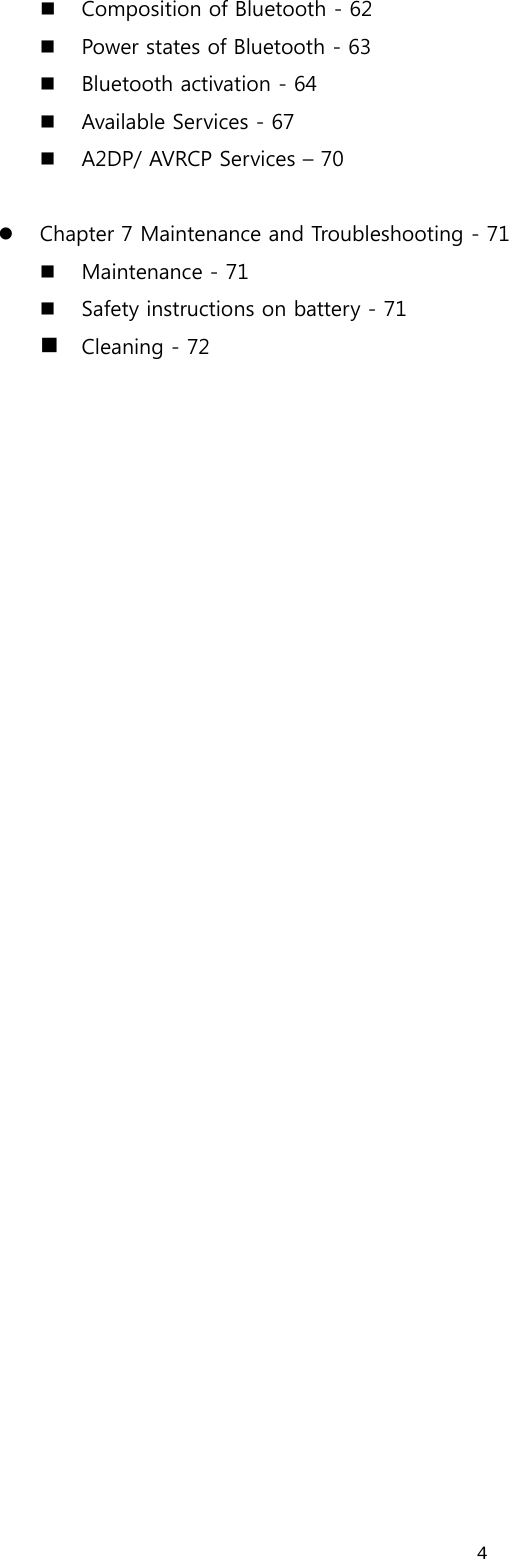  4 Composition of Bluetooth - 62  Power states of Bluetooth - 63  Bluetooth activation - 64  Available Services - 67  A2DP/ AVRCP Services – 70  z Chapter 7 Maintenance and Troubleshooting - 71  Maintenance - 71  Safety instructions on battery - 71  Cleaning - 72