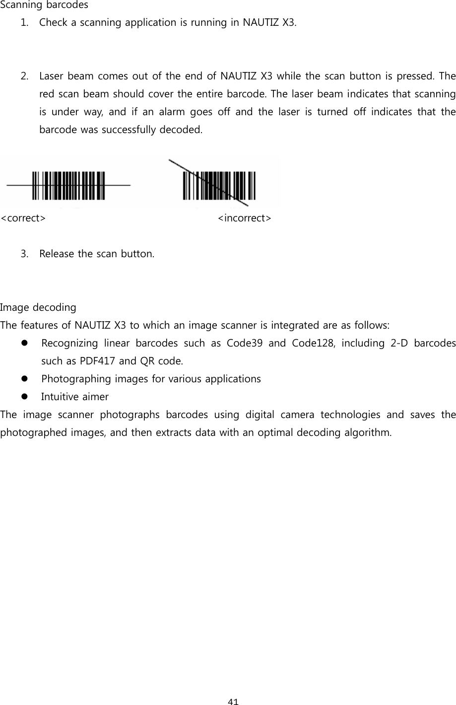  41 Scanning barcodes 1. Check a scanning application is running in NAUTIZ X3.   2. Laser beam comes out of the end of NAUTIZ X3 while the scan button is pressed. The red scan beam should cover the entire barcode. The laser beam indicates that scanning is under way, and if an alarm goes off and the laser is turned off  indicates  that  the barcode was successfully decoded.     &lt;correct&gt;                                 &lt;incorrect&gt;  3. Release the scan button.     Image decoding The features of NAUTIZ X3 to which an image scanner is integrated are as follows: z Recognizing  linear  barcodes  such  as  Code39  and  Code128,  including 2-D barcodes such as PDF417 and QR code.   z Photographing images for various applications z Intuitive aimer The  image  scanner  photographs  barcodes  using  digital  camera  technologies  and  saves  the photographed images, and then extracts data with an optimal decoding algorithm.   