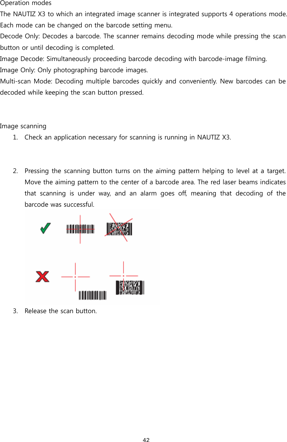  42 Operation modes The NAUTIZ X3 to which an integrated image scanner is integrated supports 4 operations mode. Each mode can be changed on the barcode setting menu.   Decode Only: Decodes a barcode. The scanner remains decoding mode while pressing the scan button or until decoding is completed.   Image Decode: Simultaneously proceeding barcode decoding with barcode-image filming.   Image Only: Only photographing barcode images. Multi-scan Mode: Decoding multiple barcodes quickly and conveniently. New barcodes can be decoded while keeping the scan button pressed.     Image scanning 1. Check an application necessary for scanning is running in NAUTIZ X3.   2. Pressing the scanning button turns on the aiming pattern helping to level at a target. Move the aiming pattern to the center of a barcode area. The red laser beams indicates that scanning is under way, and an alarm goes off, meaning that decoding of the barcode was successful.    3. Release the scan button.   