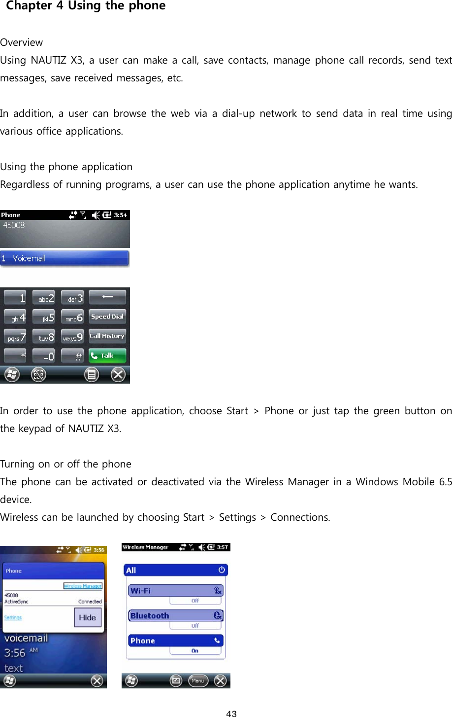  43  Chapter 4 Using the phone  Overview Using NAUTIZ X3, a user can make a call, save contacts, manage phone call records, send text messages, save received messages, etc.  In addition, a user can browse the web via a dial-up network to send data in real time using various office applications.    Using the phone application Regardless of running programs, a user can use the phone application anytime he wants.      In order to use the phone application, choose Start &gt; Phone or  just tap the green button on the keypad of NAUTIZ X3.    Turning on or off the phone The phone can be activated or deactivated via the Wireless Manager in a Windows Mobile 6.5 device.   Wireless can be launched by choosing Start &gt; Settings &gt; Connections.       