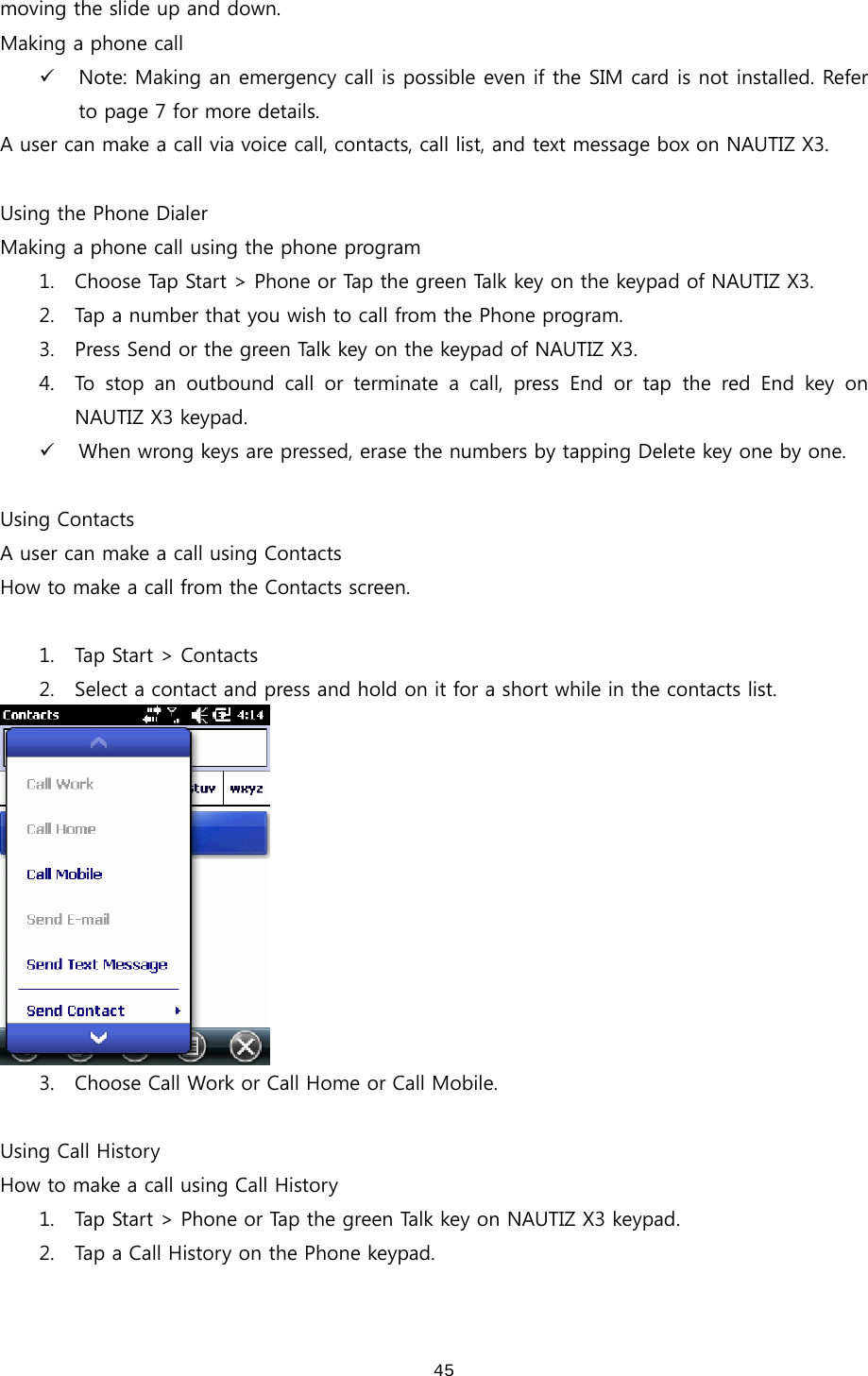  45moving the slide up and down.   Making a phone call 9 Note: Making an emergency call is possible even if the SIM card is not installed. Refer to page 7 for more details.   A user can make a call via voice call, contacts, call list, and text message box on NAUTIZ X3.  Using the Phone Dialer Making a phone call using the phone program 1. Choose Tap Start &gt; Phone or Tap the green Talk key on the keypad of NAUTIZ X3. 2. Tap a number that you wish to call from the Phone program. 3. Press Send or the green Talk key on the keypad of NAUTIZ X3.   4. To stop an outbound call or terminate a call, press End or tap the  red  End  key  on NAUTIZ X3 keypad.   9 When wrong keys are pressed, erase the numbers by tapping Delete key one by one.    Using Contacts A user can make a call using Contacts How to make a call from the Contacts screen.    1. Tap Start &gt; Contacts 2. Select a contact and press and hold on it for a short while in the contacts list.    3. Choose Call Work or Call Home or Call Mobile.    Using Call History How to make a call using Call History 1. Tap Start &gt; Phone or Tap the green Talk key on NAUTIZ X3 keypad. 2. Tap a Call History on the Phone keypad.   