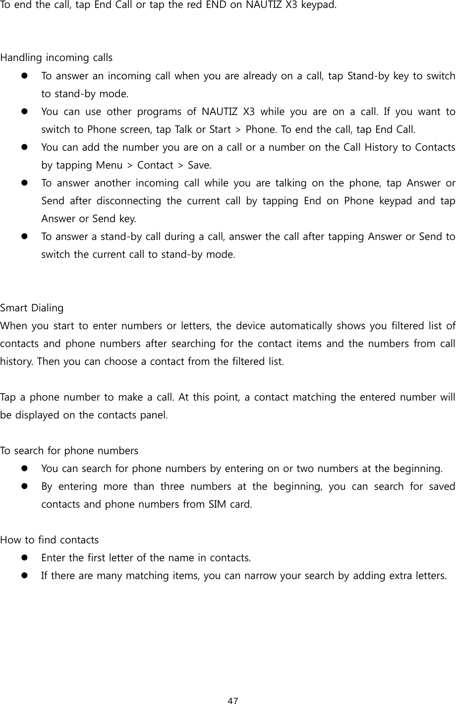  47 To end the call, tap End Call or tap the red END on NAUTIZ X3 keypad.     Handling incoming calls z To answer an incoming call when you are already on a call, tap Stand-by key to switch to stand-by mode.   z You can use other programs of NAUTIZ X3 while you are on a call.  If  you  want  to switch to Phone screen, tap Talk or Start &gt; Phone. To end the call, tap End Call.   z You can add the number you are on a call or a number on the Call History to Contacts by tapping Menu &gt; Contact &gt; Save.  z To answer another incoming call while you are talking on the phone,  tap  Answer  or Send  after  disconnecting  the  current  call  by  tapping  End  on  Phone  keypad  and  tap Answer or Send key. z To answer a stand-by call during a call, answer the call after tapping Answer or Send to switch the current call to stand-by mode.   Smart Dialing When you start to enter numbers or letters, the device automatically shows you filtered list of contacts and phone numbers after searching for the contact items and the numbers from call history. Then you can choose a contact from the filtered list.    Tap a phone number to make a call. At this point, a contact matching the entered number will be displayed on the contacts panel.    To search for phone numbers z You can search for phone numbers by entering on or two numbers at the beginning.  z By  entering  more  than  three  numbers  at  the  beginning,  you  can  search  for  saved contacts and phone numbers from SIM card.    How to find contacts z Enter the first letter of the name in contacts.   z If there are many matching items, you can narrow your search by adding extra letters.   