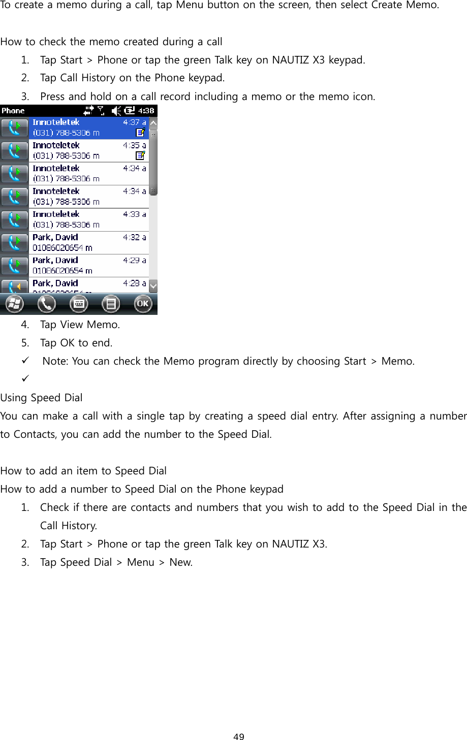  49To create a memo during a call, tap Menu button on the screen, then select Create Memo.    How to check the memo created during a call 1. Tap Start &gt; Phone or tap the green Talk key on NAUTIZ X3 keypad. 2. Tap Call History on the Phone keypad. 3. Press and hold on a call record including a memo or the memo icon.    4. Tap  View   Memo. 5. Tap  OK  to end .   9 Note: You can check the Memo program directly by choosing Start &gt; Memo. 9  Using Speed Dial You can make a call with a single tap by creating a speed dial entry. After assigning a number to Contacts, you can add the number to the Speed Dial.    How to add an item to Speed Dial How to add a number to Speed Dial on the Phone keypad 1. Check if there are contacts and numbers that you wish to add to the Speed Dial in the Call History. 2. Tap Start &gt; Phone or tap the green Talk key on NAUTIZ X3.   3. Tap Speed Dial &gt; Menu &gt; New.   