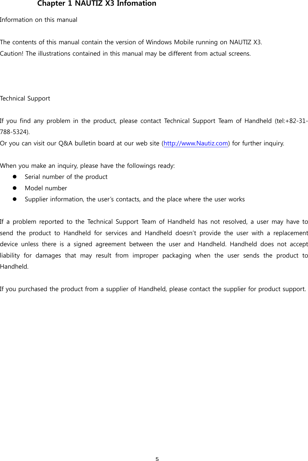  5Chapter 1 NAUTIZ X3 Infomation Information on this manual  The contents of this manual contain the version of Windows Mobile running on NAUTIZ X3.   Caution! The illustrations contained in this manual may be different from actual screens.    Technical Support  If you find any problem in the product, please contact Technical  Support Team  of Handheld  (tel:+82-31-788-5324). Or you can visit our Q&amp;A bulletin board at our web site (http://www.Nautiz.com) for further inquiry.  When you make an inquiry, please have the followings ready: z Serial number of the product z Model number z Supplier information, the user’s contacts, and the place where the user works  If a problem reported to the Technical Support Team of Handheld has not resolved, a user may have to send  the  product  to  Handheld  for  services  and  Handheld  doesn’t  provide  the  user  with  a  replacement device  unless  there  is  a  signed  agreement  between  the  user  and  Handheld.  Handheld  does  not  accept liability  for  damages  that  may  result  from  improper  packaging  when  the  user  sends  the  product  to Handheld.    If you purchased the product from a supplier of Handheld, please contact the supplier for product support.   