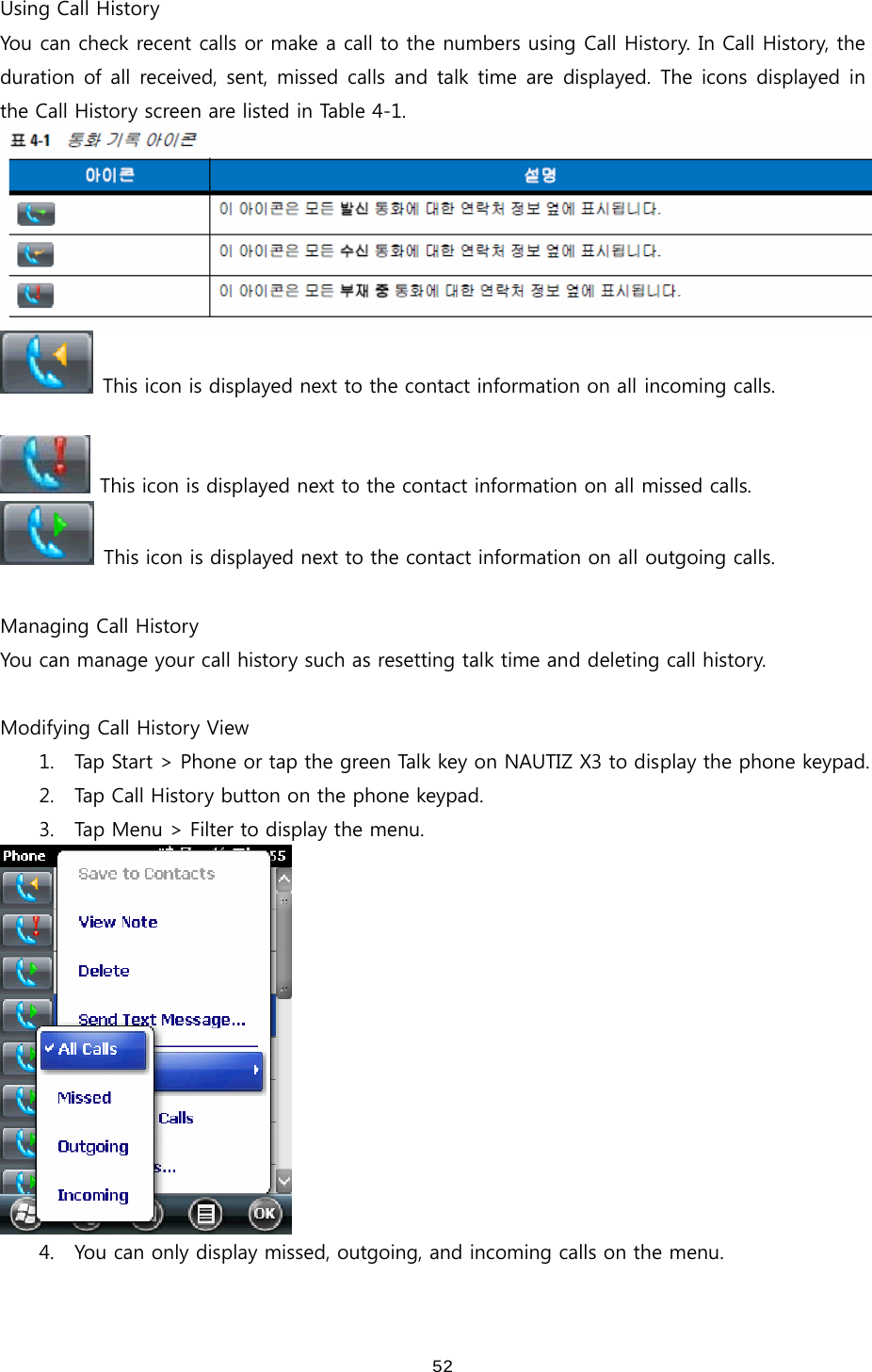 52Using Call History You can check recent calls or make a call to the numbers using Call History. In Call History, the duration of all  received, sent,  missed  calls  and  talk time are displayed. The icons displayed in the Call History screen are listed in Table 4-1.      This icon is displayed next to the contact information on all incoming calls.    This icon is displayed next to the contact information on all missed calls.   This icon is displayed next to the contact information on all outgoing calls.    Managing Call History You can manage your call history such as resetting talk time and deleting call history.    Modifying Call History View 1. Tap Start &gt; Phone or tap the green Talk key on NAUTIZ X3 to display the phone keypad.   2. Tap Call History button on the phone keypad.   3. Tap Menu &gt; Filter to display the menu.  4. You can only display missed, outgoing, and incoming calls on the menu.  