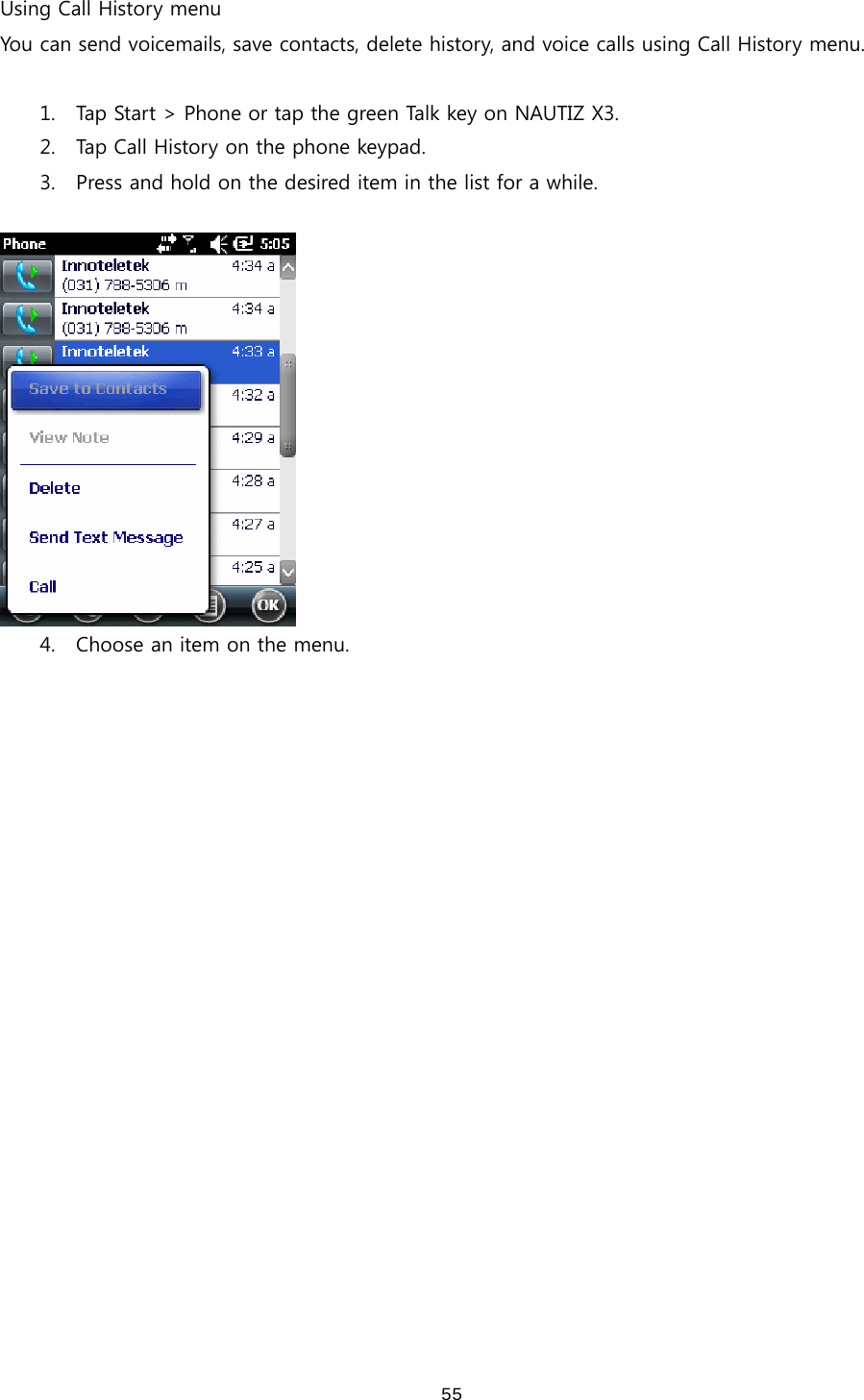  55Using Call History menu You can send voicemails, save contacts, delete history, and voice calls using Call History menu.    1. Tap Start &gt; Phone or tap the green Talk key on NAUTIZ X3. 2. Tap Call History on the phone keypad.   3. Press and hold on the desired item in the list for a while.     4. Choose an item on the menu.   