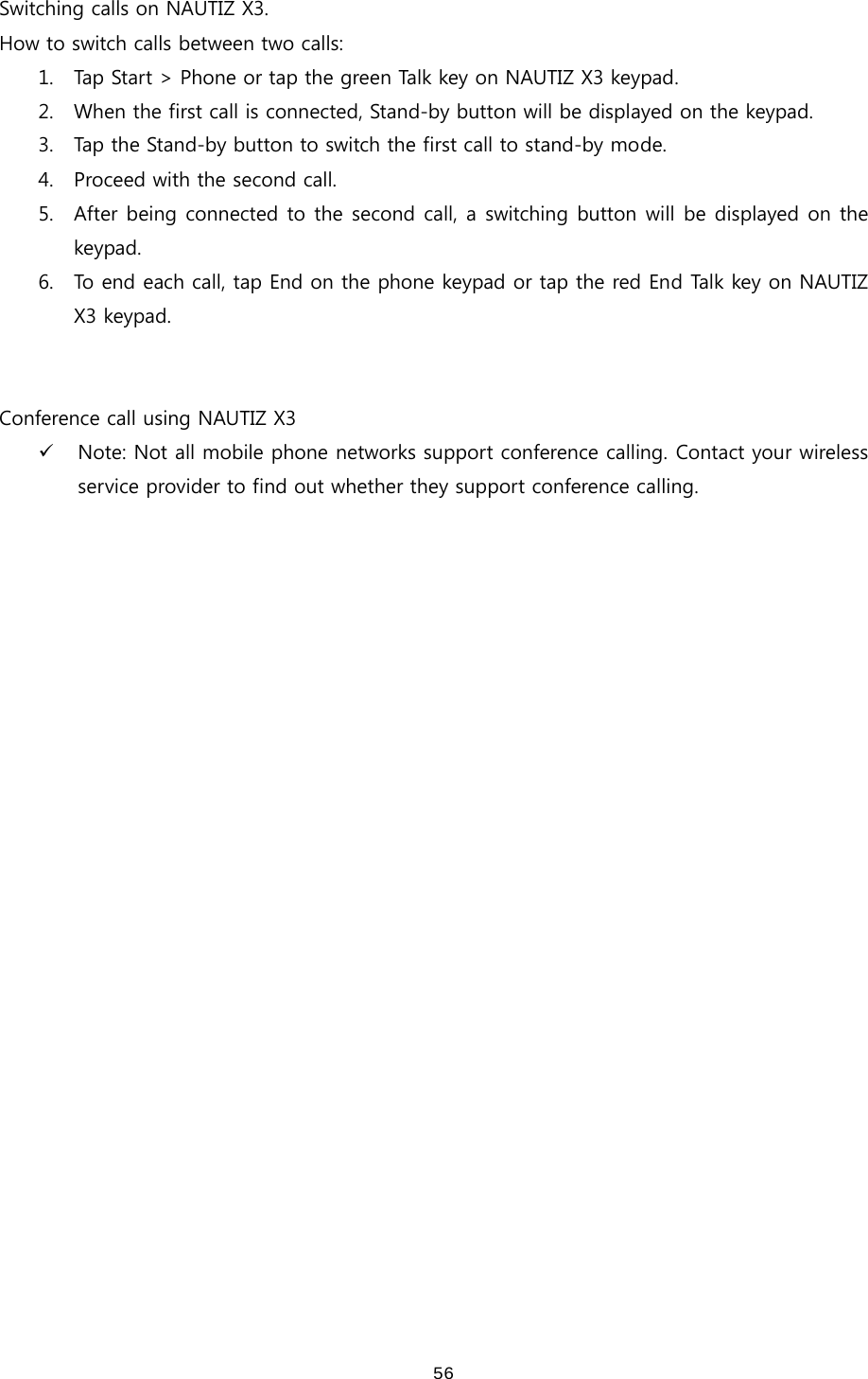 56Switching calls on NAUTIZ X3.   How to switch calls between two calls: 1. Tap Start &gt; Phone or tap the green Talk key on NAUTIZ X3 keypad. 2. When the first call is connected, Stand-by button will be displayed on the keypad.   3. Tap the Stand-by button to switch the first call to stand-by mode.   4. Proceed with the second call.   5. After being connected to the second call, a switching button will be displayed on the keypad.   6. To end each call, tap End on the phone keypad or tap the red End Talk key on NAUTIZ X3 keypad.     Conference call using NAUTIZ X3 9 Note: Not all mobile phone networks support conference calling. Contact your wireless service provider to find out whether they support conference calling.  