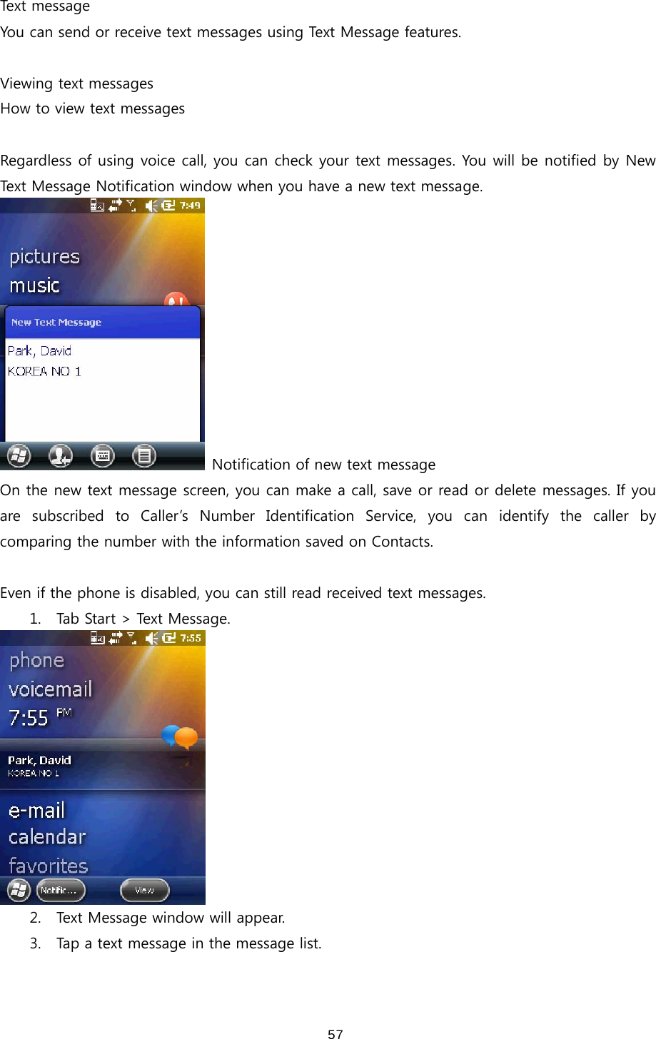  57Text message You can send or receive text messages using Text Message features.    Viewing text messages How to view text messages  Regardless of using voice call, you can check your text messages. You will be notified by New Text Message Notification window when you have a new text message.     Notification of new text message On the new text message screen, you can make a call, save or read or delete messages. If you are  subscribed  to  Caller’s  Number  Identification  Service,  you  can  identify  the  caller  by comparing the number with the information saved on Contacts.    Even if the phone is disabled, you can still read received text messages.   1. Tab Start &gt; Text Message.  2. Text Message window will appear.     3. Tap a text message in the message list.   