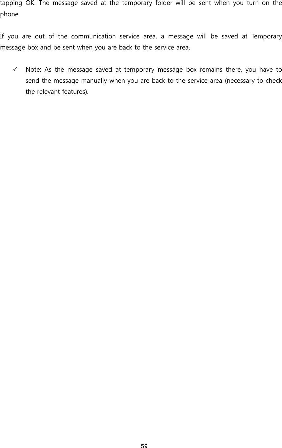 59tapping  OK.  The  message  saved  at  the  temporary  folder  will  be  sent  when  you  turn  on  the phone.    If you are out of the communication service area, a message will be saved at Temporary message box and be sent when you are back to the service area.    9 Note: As the message saved at temporary message box remains there,  you  have  to send the message manually when you are back to the service area (necessary to check the relevant features).    