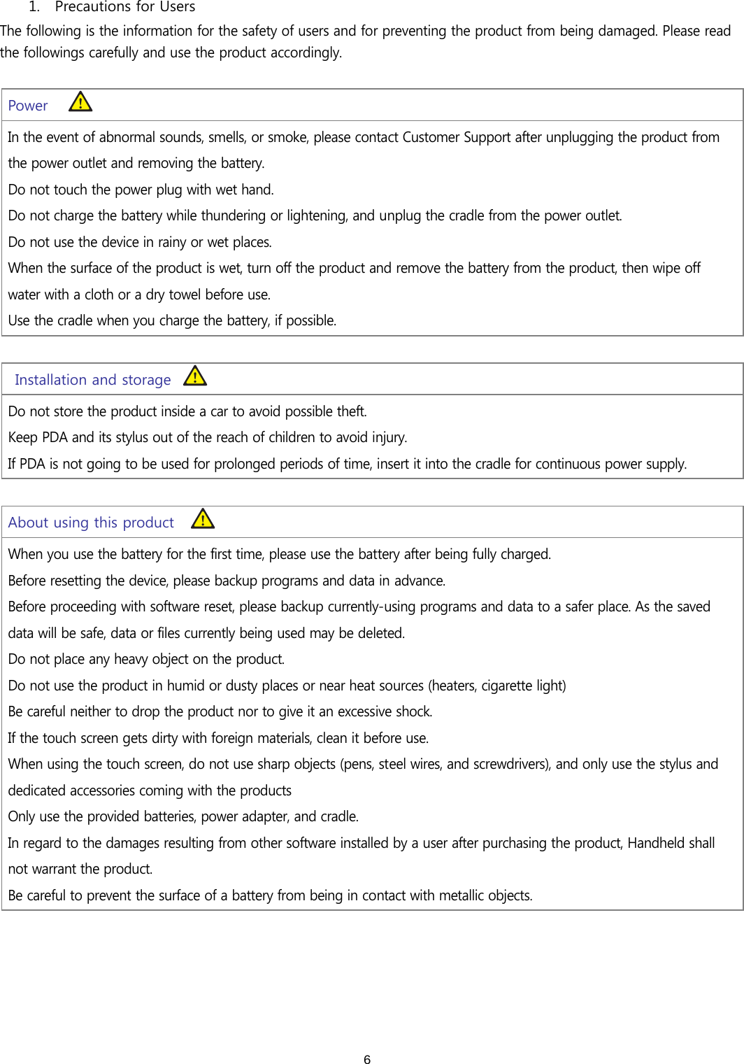  6 1. Precautions for Users The following is the information for the safety of users and for preventing the product from being damaged. Please read the followings carefully and use the product accordingly.     Power In the event of abnormal sounds, smells, or smoke, please contact Customer Support after unplugging the product from the power outlet and removing the battery.  Do not touch the power plug with wet hand. Do not charge the battery while thundering or lightening, and unplug the cradle from the power outlet. Do not use the device in rainy or wet places.  When the surface of the product is wet, turn off the product and remove the battery from the product, then wipe off water with a cloth or a dry towel before use.  Use the cradle when you charge the battery, if possible.    Installation and storage Do not store the product inside a car to avoid possible theft.   Keep PDA and its stylus out of the reach of children to avoid injury.   If PDA is not going to be used for prolonged periods of time, insert it into the cradle for continuous power supply. About using this product When you use the battery for the first time, please use the battery after being fully charged. Before resetting the device, please backup programs and data in advance. Before proceeding with software reset, please backup currently-using programs and data to a safer place. As the saved data will be safe, data or files currently being used may be deleted.  Do not place any heavy object on the product.   Do not use the product in humid or dusty places or near heat sources (heaters, cigarette light) Be careful neither to drop the product nor to give it an excessive shock.   If the touch screen gets dirty with foreign materials, clean it before use.  When using the touch screen, do not use sharp objects (pens, steel wires, and screwdrivers), and only use the stylus and dedicated accessories coming with the products  Only use the provided batteries, power adapter, and cradle.  In regard to the damages resulting from other software installed by a user after purchasing the product, Handheld shall not warrant the product. Be careful to prevent the surface of a battery from being in contact with metallic objects. 