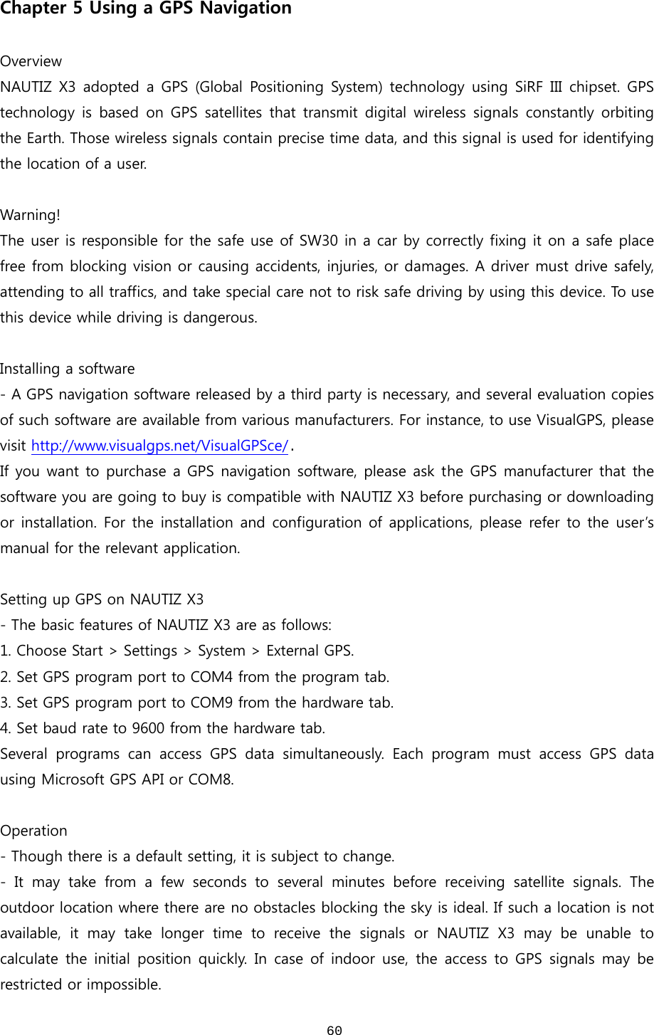  60Chapter 5 Using a GPS Navigation  Overview NAUTIZ X3 adopted a  GPS  (Global Positioning  System) technology  using SiRF  III  chipset.  GPS technology is based on  GPS  satellites that  transmit  digital  wireless  signals  constantly  orbiting the Earth. Those wireless signals contain precise time data, and this signal is used for identifying the location of a user.    Warning! The user is responsible for the safe use of SW30 in a car by correctly fixing it on a safe place free from blocking vision or causing accidents, injuries, or damages. A driver must drive safely, attending to all traffics, and take special care not to risk safe driving by using this device. To use this device while driving is dangerous.   Installing a software - A GPS navigation software released by a third party is necessary, and several evaluation copies of such software are available from various manufacturers. For instance, to use VisualGPS, please visit http://www.visualgps.net/VisualGPSce/.   If you want to purchase a GPS navigation software, please ask the GPS manufacturer that the software you are going to buy is compatible with NAUTIZ X3 before purchasing or downloading or installation. For the installation and configuration of applications,  please refer to the  user’s manual for the relevant application.     Setting up GPS on NAUTIZ X3 - The basic features of NAUTIZ X3 are as follows: 1. Choose Start &gt; Settings &gt; System &gt; External GPS. 2. Set GPS program port to COM4 from the program tab.   3. Set GPS program port to COM9 from the hardware tab.   4. Set baud rate to 9600 from the hardware tab.   Several programs can access GPS data simultaneously. Each program  must  access  GPS  data using Microsoft GPS API or COM8.    Operation - Though there is a default setting, it is subject to change.   - It may take from a few seconds to several minutes before receiving  satellite  signals.  The outdoor location where there are no obstacles blocking the sky is ideal. If such a location is not available,  it  may  take  longer  time  to  receive  the  signals  or  NAUTIZ  X3  may  be  unable  to calculate the  initial  position quickly.  In  case  of indoor use,  the  access  to GPS  signals  may  be restricted or impossible.   