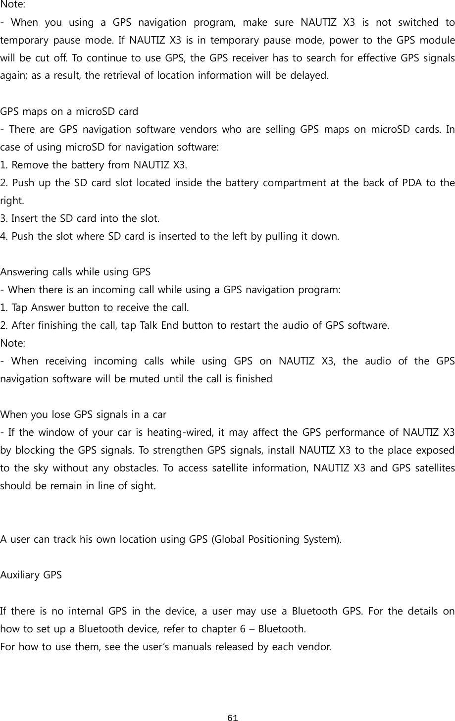  61Note: - When you using a GPS navigation program, make sure NAUTIZ X3 is not switched to temporary pause mode. If NAUTIZ X3 is in temporary pause mode, power to the GPS module will be cut off. To continue to use GPS, the GPS receiver has to search for effective GPS signals again; as a result, the retrieval of location information will be delayed.    GPS maps on a microSD card - There are GPS navigation software vendors who are selling GPS maps on microSD cards. In case of using microSD for navigation software: 1. Remove the battery from NAUTIZ X3. 2. Push up the SD card slot located inside the battery compartment at the back of PDA to the right.   3. Insert the SD card into the slot.   4. Push the slot where SD card is inserted to the left by pulling it down.  Answering calls while using GPS - When there is an incoming call while using a GPS navigation program: 1. Tap Answer button to receive the call.  2. After finishing the call, tap Talk End button to restart the audio of GPS software. Note: -  When  receiving  incoming  calls  while  using  GPS  on  NAUTIZ  X3,  the audio of the GPS navigation software will be muted until the call is finished  When you lose GPS signals in a car - If the window of your car is heating-wired, it may affect the GPS performance of NAUTIZ X3 by blocking the GPS signals. To strengthen GPS signals, install NAUTIZ X3 to the place exposed to the sky without any obstacles. To access satellite information, NAUTIZ X3 and GPS satellites should be remain in line of sight.     A user can track his own location using GPS (Global Positioning System).  Auxiliary GPS  If there is no internal GPS in the device, a user may use a Bluetooth GPS. For the details on how to set up a Bluetooth device, refer to chapter 6 – Bluetooth. For how to use them, see the user’s manuals released by each vendor.     