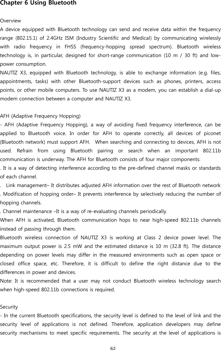  62Chapter 6 Using Bluetooth  Overview A device equipped with Bluetooth technology can send and receive data within the frequency range  (802.15.1)  of  2.4GHz  ISM  (Industry  Scientific  and  Medical)  by  communicating  wirelessly with  radio  frequency  in  FHSS  (frequency-hopping  spread  spectrum).  Bluetooth  wireless technology  is,  in  particular,  designed  for  short-range  communication  (10  m  /  30  ft)  and  low-power consumption.   NAUTIZ X3, equipped with Bluetooth technology, is able to exchange  information  (e.g.  files, appointments,  tasks)  with  other  Bluetooth-support  devices  such  as phones, printers, access points, or other mobile computers. To use NAUTIZ X3 as a modem, you can establish a dial-up modem connection between a computer and NAUTIZ X3.    AFH (Adaptive Frequency Hopping) - AFH (Adaptive Frequency Hopping), a way of avoiding fixed frequency  interference,  can  be applied to Bluetooth voice. In order for AFH to operate correctly,  all  devices  of  piconet (Bluetooth network) must support AFH.    When searching and connecting to devices, AFH is not used.  Refrain  from  using  Bluetooth  pairing  or  search  when  an  important  802.11b communication is underway. The AFH for Bluetooth consists of four major components: . It is a way of detecting interference according to the pre-defined channel masks or standards of each channel. .    Link management– It distributes adjusted AFH information over the rest of Bluetooth network . Modification of hopping order– It prevents interference by selectively reducing the number of hopping channels.   . Channel maintenance –It is a way of re-evaluating channels periodically. When AFH is activated, Bluetooth communication hops to near high-speed  802.11b  channels instead of passing through them.   Bluetooth  wireless  connection  of  NAUTIZ  X3  is  working  at  Class  2  device  power  level.  The maximum output power is 2.5 mW and the estimated distance is 10 m (32.8 ft). The distance depending  on  power  levels  may  differ in the measured environments such as open space or closed  office  space,  etc.  Therefore,  it  is  difficult  to  define  the  right  distance  due  to  the differences in power and devices.   Note: It is recommended that a user may not conduct Bluetooth wireless  technology  search when high-speed 802.11b connections is required.    Security - In the current Bluetooth specifications, the security level is defined to the level of link and the security  level  of  applications  is  not  defined.  Therefore,  application  developers  may  define security mechanisms to meet specific requirements. The security at the level of applications is 