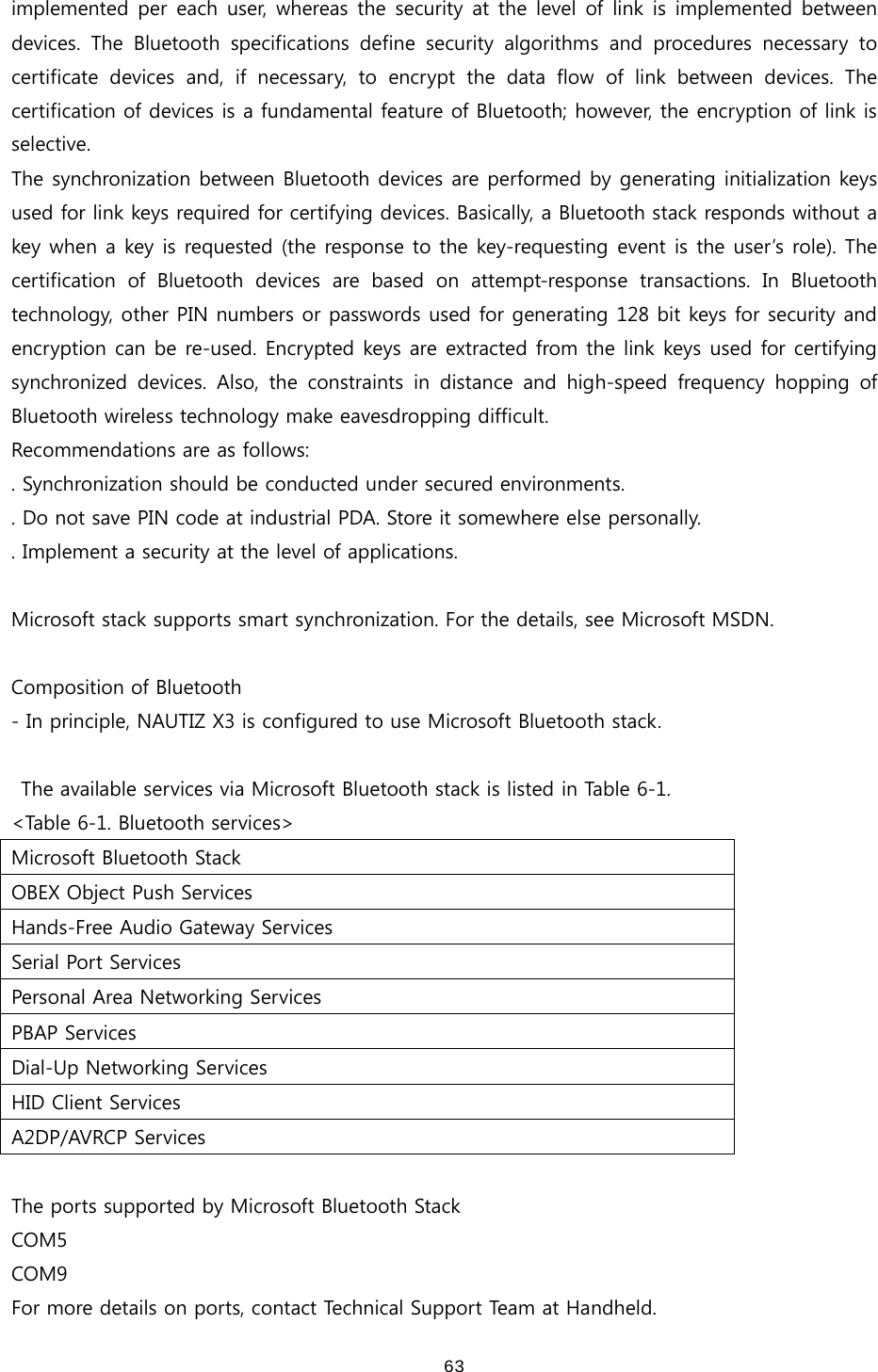  63implemented per  each  user,  whereas the  security  at  the  level  of  link is  implemented  between devices.  The  Bluetooth  specifications  define  security  algorithms  and  procedures  necessary  to certificate  devices  and,  if  necessary,  to  encrypt  the  data  flow  of  link  between  devices.  The certification of devices is a fundamental feature of Bluetooth; however, the encryption of link is selective.   The synchronization between Bluetooth devices are performed by generating initialization keys used for link keys required for certifying devices. Basically, a Bluetooth stack responds without a key when a key is requested (the response to the key-requesting event is the user’s role). The certification  of  Bluetooth  devices  are  based  on  attempt-response  transactions.  In  Bluetooth technology, other PIN numbers or passwords used for generating 128 bit keys for security and encryption can be re-used. Encrypted keys are extracted from the link keys used for certifying synchronized  devices.  Also,  the  constraints  in  distance  and  high-speed frequency hopping of Bluetooth wireless technology make eavesdropping difficult.   Recommendations are as follows: . Synchronization should be conducted under secured environments.   . Do not save PIN code at industrial PDA. Store it somewhere else personally. . Implement a security at the level of applications.  Microsoft stack supports smart synchronization. For the details, see Microsoft MSDN.    Composition of Bluetooth - In principle, NAUTIZ X3 is configured to use Microsoft Bluetooth stack.    The available services via Microsoft Bluetooth stack is listed in Table 6-1. &lt;Table 6-1. Bluetooth services&gt; Microsoft Bluetooth Stack OBEX Object Push Services Hands-Free Audio Gateway Services Serial Port Services Personal Area Networking Services PBAP Services Dial-Up Networking Services HID Client Services A2DP/AVRCP Services  The ports supported by Microsoft Bluetooth Stack COM5 COM9 For more details on ports, contact Technical Support Team at Handheld.   