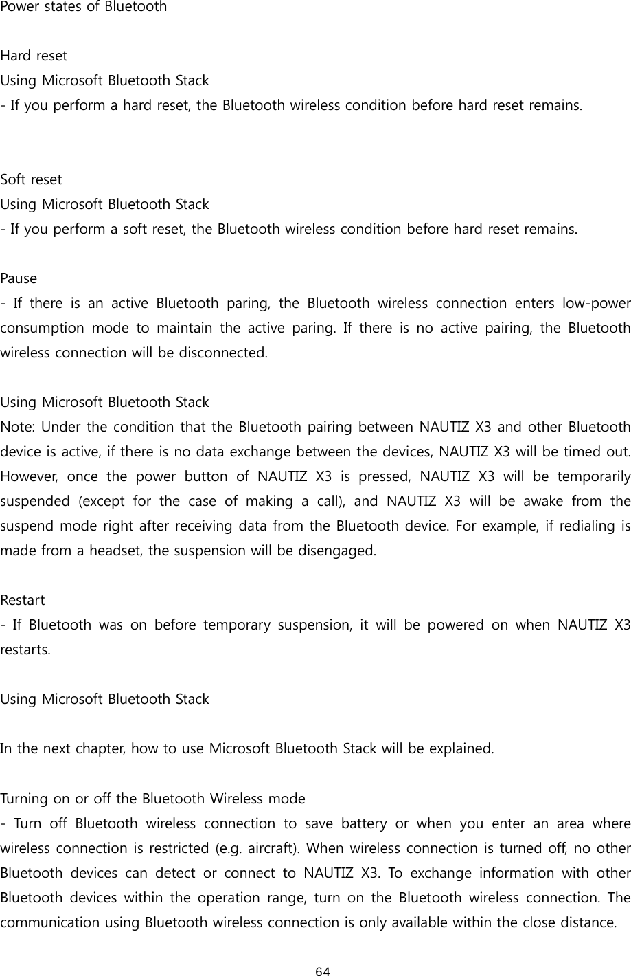  64 Power states of Bluetooth  Hard reset Using Microsoft Bluetooth Stack - If you perform a hard reset, the Bluetooth wireless condition before hard reset remains.     Soft reset Using Microsoft Bluetooth Stack - If you perform a soft reset, the Bluetooth wireless condition before hard reset remains.  Pause -  If  there  is  an  active  Bluetooth  paring,  the  Bluetooth  wireless  connection  enters  low-power consumption  mode  to  maintain  the  active  paring.  If  there  is  no  active  pairing,  the  Bluetooth wireless connection will be disconnected.    Using Microsoft Bluetooth Stack Note: Under the condition that the Bluetooth pairing between NAUTIZ X3 and other Bluetooth device is active, if there is no data exchange between the devices, NAUTIZ X3 will be timed out. However,  once  the  power  button  of  NAUTIZ  X3  is  pressed,  NAUTIZ  X3  will  be  temporarily suspended  (except  for  the  case  of  making  a  call),  and  NAUTIZ  X3  will  be  awake  from  the suspend mode right after receiving data from the Bluetooth device. For example, if redialing is made from a headset, the suspension will be disengaged.    Restart - If Bluetooth was on before temporary suspension, it will be powered  on  when  NAUTIZ  X3 restarts.  Using Microsoft Bluetooth Stack  In the next chapter, how to use Microsoft Bluetooth Stack will be explained.    Turning on or off the Bluetooth Wireless mode - Turn off Bluetooth wireless connection to save battery or when  you  enter  an  area  where wireless connection is restricted (e.g. aircraft). When wireless connection is turned off, no other Bluetooth  devices  can  detect  or  connect  to  NAUTIZ  X3.  To  exchange  information  with  other Bluetooth devices  within the  operation  range,  turn  on  the  Bluetooth  wireless  connection.  The communication using Bluetooth wireless connection is only available within the close distance.   