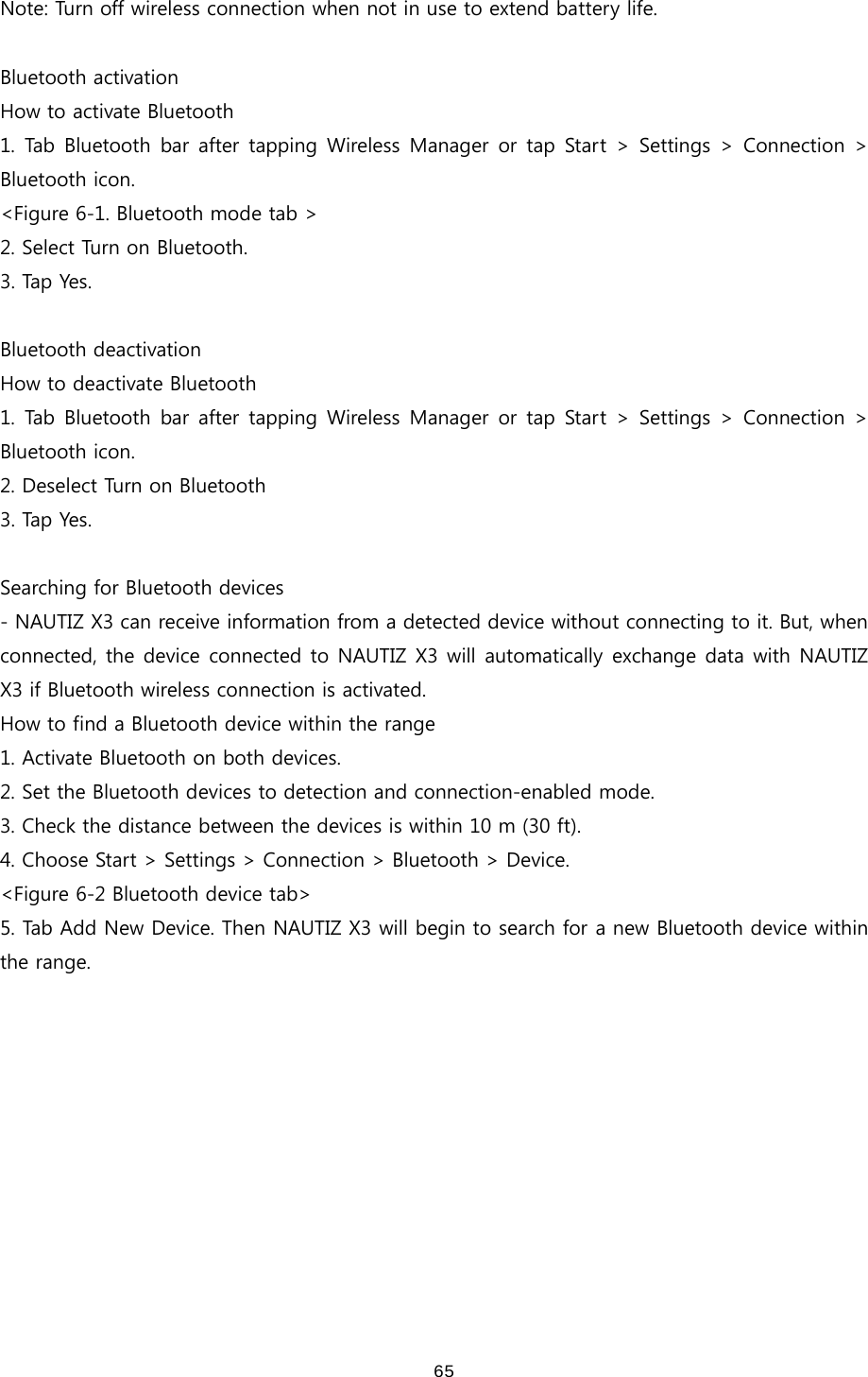 65Note: Turn off wireless connection when not in use to extend battery life.    Bluetooth activation How to activate Bluetooth 1. Tab Bluetooth bar after tapping Wireless Manager or tap Start &gt; Settings &gt; Connection &gt; Bluetooth icon. &lt;Figure 6-1. Bluetooth mode tab &gt; 2. Select Turn on Bluetooth. 3. Tap Yes.  Bluetooth deactivation How to deactivate Bluetooth 1. Tab Bluetooth bar after tapping Wireless Manager or tap Start &gt; Settings &gt; Connection &gt; Bluetooth icon. 2. Deselect Turn on Bluetooth 3. Tap Yes.  Searching for Bluetooth devices - NAUTIZ X3 can receive information from a detected device without connecting to it. But, when connected, the device connected to NAUTIZ X3 will automatically exchange data with NAUTIZ X3 if Bluetooth wireless connection is activated. How to find a Bluetooth device within the range 1. Activate Bluetooth on both devices. 2. Set the Bluetooth devices to detection and connection-enabled mode.   3. Check the distance between the devices is within 10 m (30 ft). 4. Choose Start &gt; Settings &gt; Connection &gt; Bluetooth &gt; Device. &lt;Figure 6-2 Bluetooth device tab&gt; 5. Tab Add New Device. Then NAUTIZ X3 will begin to search for a new Bluetooth device within the range.   