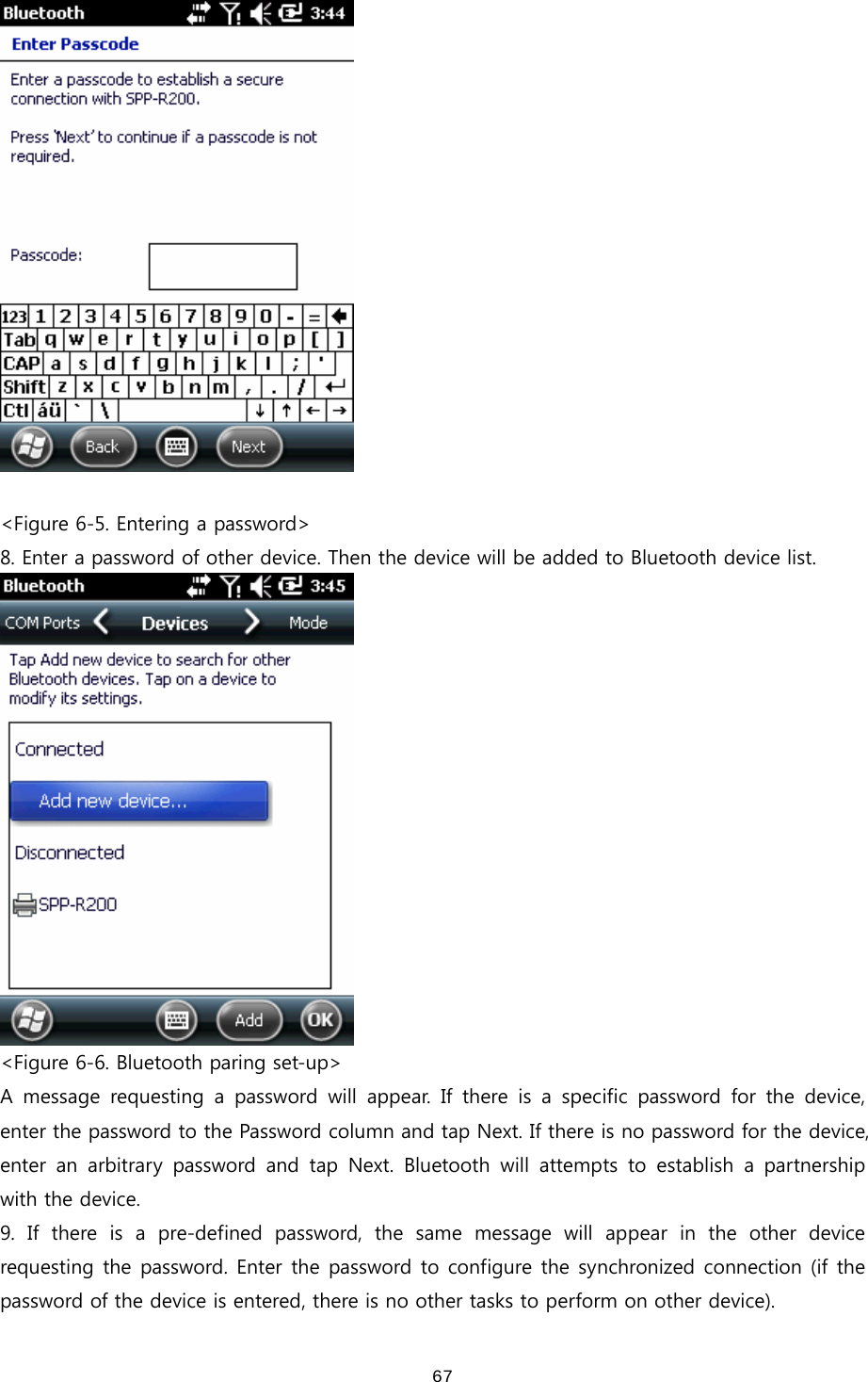  67  &lt;Figure 6-5. Entering a password&gt; 8. Enter a password of other device. Then the device will be added to Bluetooth device list.  &lt;Figure 6-6. Bluetooth paring set-up&gt; A  message  requesting  a  password  will  appear.  If  there  is  a  specific  password  for  the  device, enter the password to the Password column and tap Next. If there is no password for the device, enter  an  arbitrary  password  and  tap  Next.  Bluetooth  will  attempts  to  establish  a  partnership with the device.   9.  If  there  is  a  pre-defined  password,  the  same  message  will  appear  in  the  other  device requesting the password. Enter the password to configure the synchronized connection (if the password of the device is entered, there is no other tasks to perform on other device).   