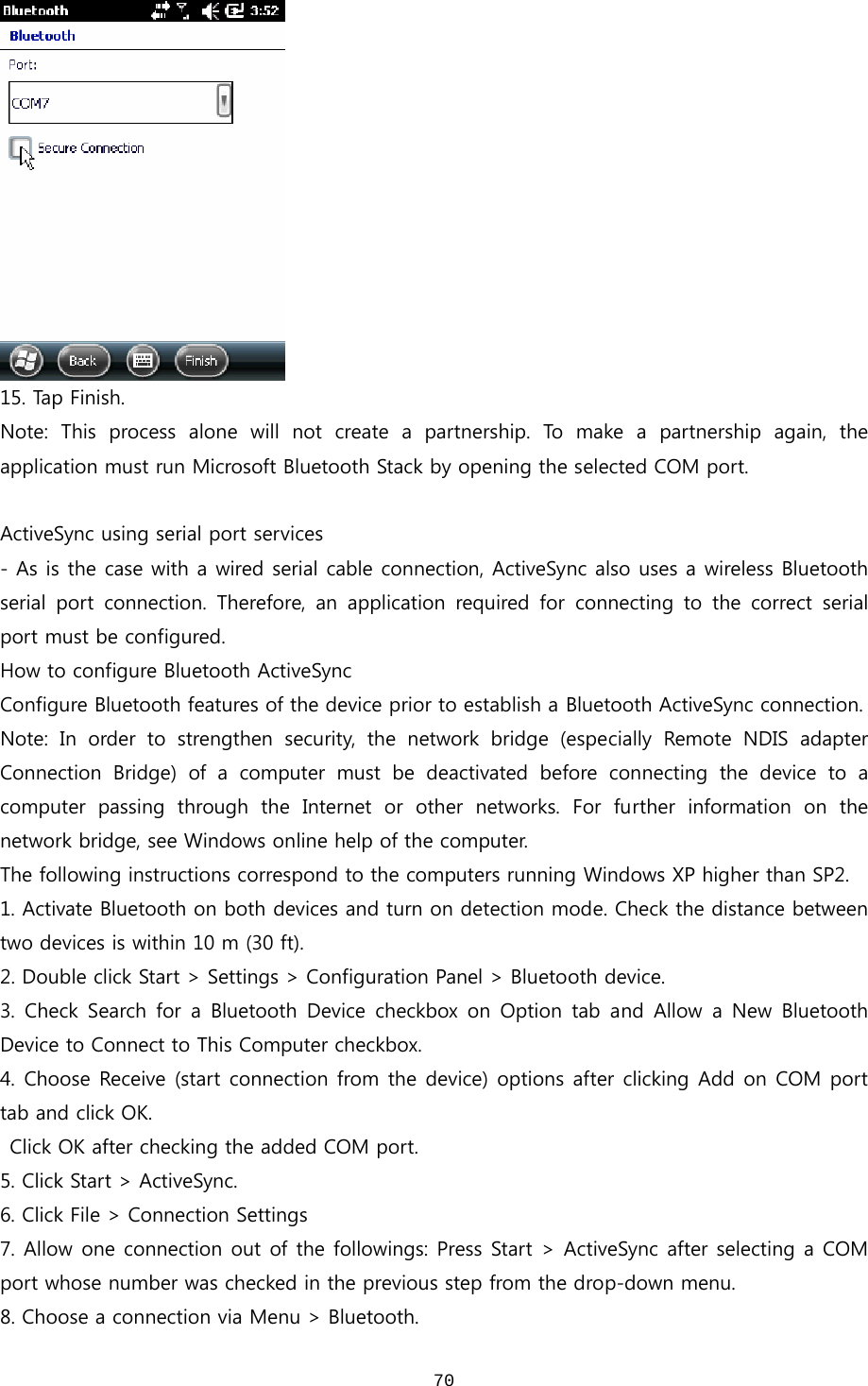  70 15. Tap Finish.   Note:  This  process  alone  will  not  create  a  partnership.  To  make a partnership again, the application must run Microsoft Bluetooth Stack by opening the selected COM port.    ActiveSync using serial port services - As is the case with a wired serial cable connection, ActiveSync also uses a wireless Bluetooth serial  port  connection.  Therefore,  an  application  required  for  connecting  to  the  correct  serial port must be configured.  How to configure Bluetooth ActiveSync Configure Bluetooth features of the device prior to establish a Bluetooth ActiveSync connection.   Note: In order to strengthen security, the network bridge (especially  Remote  NDIS  adapter Connection  Bridge)  of  a  computer  must  be  deactivated  before  connecting  the  device  to  a computer  passing  through  the  Internet  or  other  networks.  For  further  information  on  the network bridge, see Windows online help of the computer.   The following instructions correspond to the computers running Windows XP higher than SP2.   1. Activate Bluetooth on both devices and turn on detection mode. Check the distance between two devices is within 10 m (30 ft). 2. Double click Start &gt; Settings &gt; Configuration Panel &gt; Bluetooth device.   3.  Check  Search  for  a  Bluetooth  Device  checkbox  on  Option  tab  and  Allow  a  New  Bluetooth Device to Connect to This Computer checkbox.   4. Choose Receive (start connection from the device) options after clicking Add on COM port tab and click OK.    Click OK after checking the added COM port.   5. Click Start &gt; ActiveSync.   6. Click File &gt; Connection Settings 7. Allow one connection out of the followings: Press Start &gt; ActiveSync after selecting a COM port whose number was checked in the previous step from the drop-down menu. 8. Choose a connection via Menu &gt; Bluetooth.   