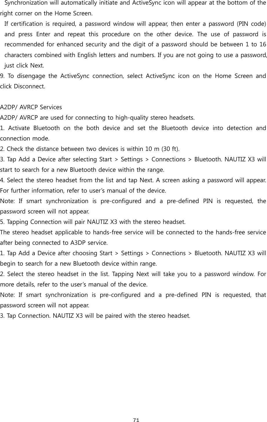  71Synchronization will automatically initiate and ActiveSync icon will appear at the bottom of the right corner on the Home Screen.  If certification is required, a password window will appear, then enter a password (PIN code) and  press  Enter  and  repeat  this  procedure  on  the  other  device.  The  use  of  password  is recommended for enhanced security and the digit of a password should be between 1 to 16 characters combined with English letters and numbers. If you are not going to use a password, just click Next.   9.  To  disengage  the  ActiveSync  connection,  select  ActiveSync  icon on the Home Screen and click Disconnect.  A2DP/ AVRCP Services A2DP/ AVRCP are used for connecting to high-quality stereo headsets.   1. Activate Bluetooth on the both device and set the Bluetooth device  into  detection  and connection mode.   2. Check the distance between two devices is within 10 m (30 ft). 3. Tap Add a Device after selecting Start &gt; Settings &gt; Connections &gt; Bluetooth. NAUTIZ X3 will start to search for a new Bluetooth device within the range. 4. Select the stereo headset from the list and tap Next. A screen asking a password will appear. For further information, refer to user’s manual of the device.   Note: If smart synchronization is pre-configured and a pre-defined  PIN  is  requested,  the password screen will not appear.   5. Tapping Connection will pair NAUTIZ X3 with the stereo headset.   The stereo headset applicable to hands-free service will be connected to the hands-free service after being connected to A3DP service.   1. Tap Add a Device after choosing Start &gt; Settings &gt; Connections &gt; Bluetooth. NAUTIZ X3 will begin to search for a new Bluetooth device within range.   2. Select the stereo headset in the list. Tapping Next will take you to a password window. For more details, refer to the user’s manual of the device.   Note: If smart synchronization is pre-configured and a pre-defined  PIN  is  requested,  that password screen will not appear.   3. Tap Connection. NAUTIZ X3 will be paired with the stereo headset.    