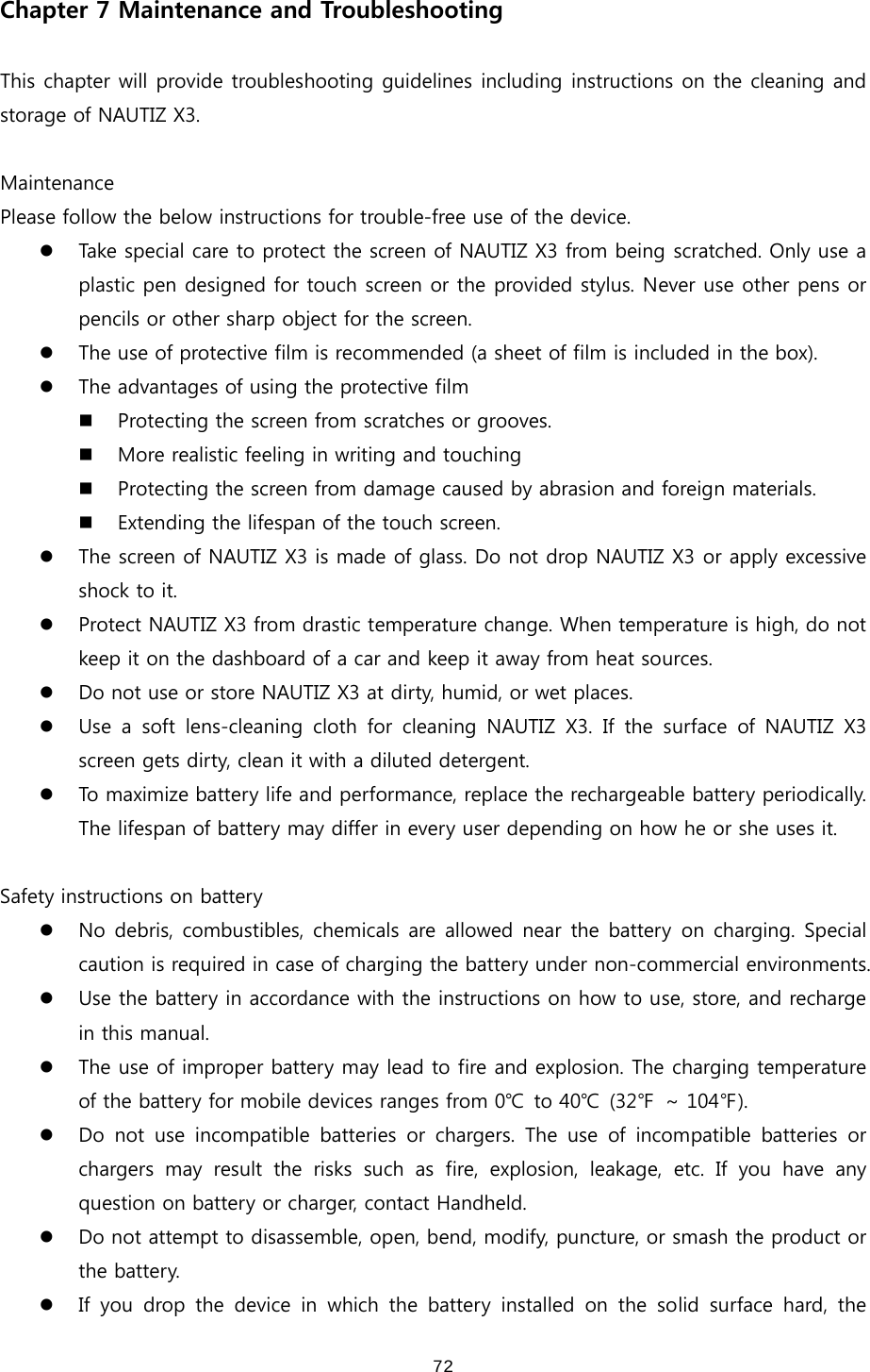  72Chapter 7 Maintenance and Troubleshooting  This chapter will provide troubleshooting guidelines including instructions on the cleaning and storage of NAUTIZ X3.    Maintenance Please follow the below instructions for trouble-free use of the device.   z Take special care to protect the screen of NAUTIZ X3 from being scratched. Only use a plastic pen designed for touch screen or the provided stylus. Never use other pens or pencils or other sharp object for the screen.   z The use of protective film is recommended (a sheet of film is included in the box). z The advantages of using the protective film  Protecting the screen from scratches or grooves.   More realistic feeling in writing and touching  Protecting the screen from damage caused by abrasion and foreign materials.    Extending the lifespan of the touch screen.   z The screen of NAUTIZ X3 is made of glass. Do not drop NAUTIZ X3 or apply excessive shock to it.   z Protect NAUTIZ X3 from drastic temperature change. When temperature is high, do not keep it on the dashboard of a car and keep it away from heat sources.   z Do not use or store NAUTIZ X3 at dirty, humid, or wet places.   z Use a soft lens-cleaning cloth for cleaning NAUTIZ X3. If the surface of NAUTIZ X3 screen gets dirty, clean it with a diluted detergent.  z To maximize battery life and performance, replace the rechargeable battery periodically. The lifespan of battery may differ in every user depending on how he or she uses it.    Safety instructions on battery z No debris, combustibles, chemicals are allowed near the battery on charging. Special caution is required in case of charging the battery under non-commercial environments.   z Use the battery in accordance with the instructions on how to use, store, and recharge in this manual.   z The use of improper battery may lead to fire and explosion. The charging temperature of the battery for mobile devices ranges from 0℃  to 40℃  (32℉  ~ 104℉). z Do  not  use  incompatible  batteries  or  chargers.  The  use  of  incompatible  batteries  or chargers  may  result  the  risks  such  as  fire,  explosion,  leakage, etc. If you have any question on battery or charger, contact Handheld.   z Do not attempt to disassemble, open, bend, modify, puncture, or smash the product or the battery.   z If you drop the device in which the battery installed on the solid surface hard, the 