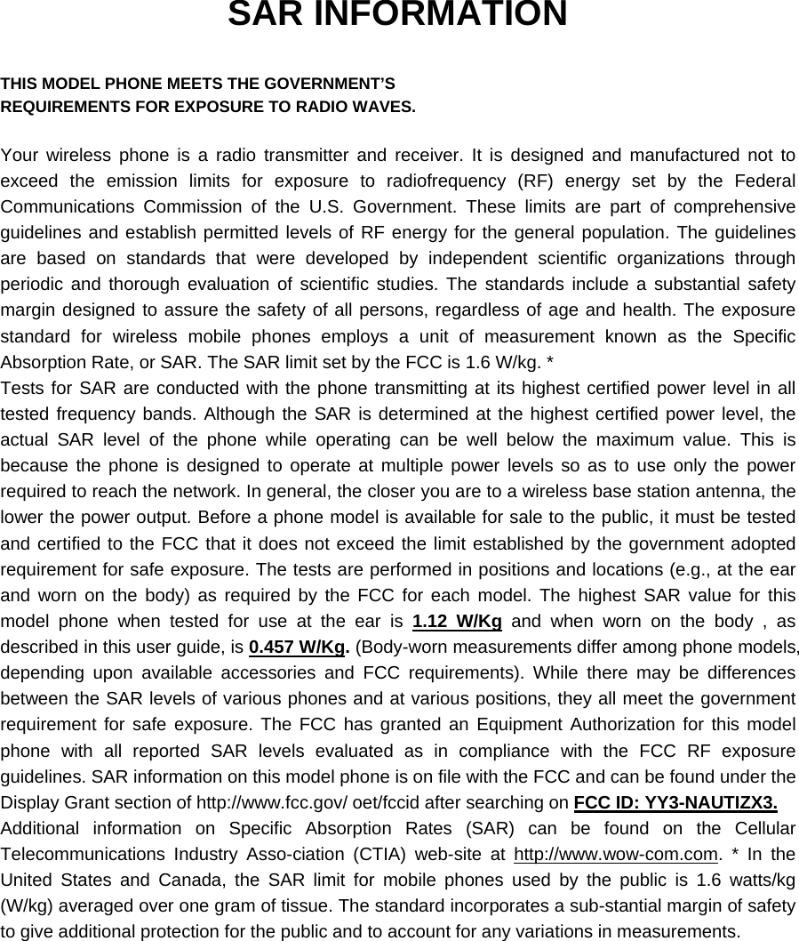 SAR INFORMATION  THIS MODEL PHONE MEETS THE GOVERNMENT’S REQUIREMENTS FOR EXPOSURE TO RADIO WAVES.  Your wireless phone is a radio transmitter and receiver. It is designed and manufactured not to exceed the emission limits for exposure to radiofrequency (RF) energy set by the Federal Communications Commission of the U.S. Government. These limits are part of comprehensive guidelines and establish permitted levels of RF energy for the general population. The guidelines are based on standards that were developed by independent scientific organizations through periodic and thorough evaluation of scientific studies. The standards include a substantial safety margin designed to assure the safety of all persons, regardless of age and health. The exposure standard for wireless mobile phones employs a unit of measurement known as the Specific Absorption Rate, or SAR. The SAR limit set by the FCC is 1.6 W/kg. * Tests for SAR are conducted with the phone transmitting at its highest certified power level in all tested frequency bands. Although the SAR is determined at the highest certified power level, the actual SAR level of the phone while operating can be well below the maximum value. This is because the phone is designed to operate at multiple power levels so as to use only the power required to reach the network. In general, the closer you are to a wireless base station antenna, the lower the power output. Before a phone model is available for sale to the public, it must be tested and certified to the FCC that it does not exceed the limit established by the government adopted requirement for safe exposure. The tests are performed in positions and locations (e.g., at the ear and worn on the body) as required by the FCC for each model. The highest SAR value for this model phone when tested for use at the ear is 1.12 W/Kg and when worn on the body , as described in this user guide, is 0.457 W/Kg. (Body-worn measurements differ among phone models, depending upon available accessories and FCC requirements). While there may be differences between the SAR levels of various phones and at various positions, they all meet the government requirement for safe exposure. The FCC has granted an Equipment Authorization for this model phone with all reported SAR levels evaluated as in compliance with the FCC RF exposure guidelines. SAR information on this model phone is on file with the FCC and can be found under the Display Grant section of http://www.fcc.gov/ oet/fccid after searching on FCC ID: YY3-NAUTIZX3. Additional information on Specific Absorption Rates (SAR) can be found on the Cellular Telecommunications Industry Asso-ciation (CTIA) web-site at http://www.wow-com.com. * In the United States and Canada, the SAR limit for mobile phones used by the public is 1.6 watts/kg (W/kg) averaged over one gram of tissue. The standard incorporates a sub-stantial margin of safety to give additional protection for the public and to account for any variations in measurements. 