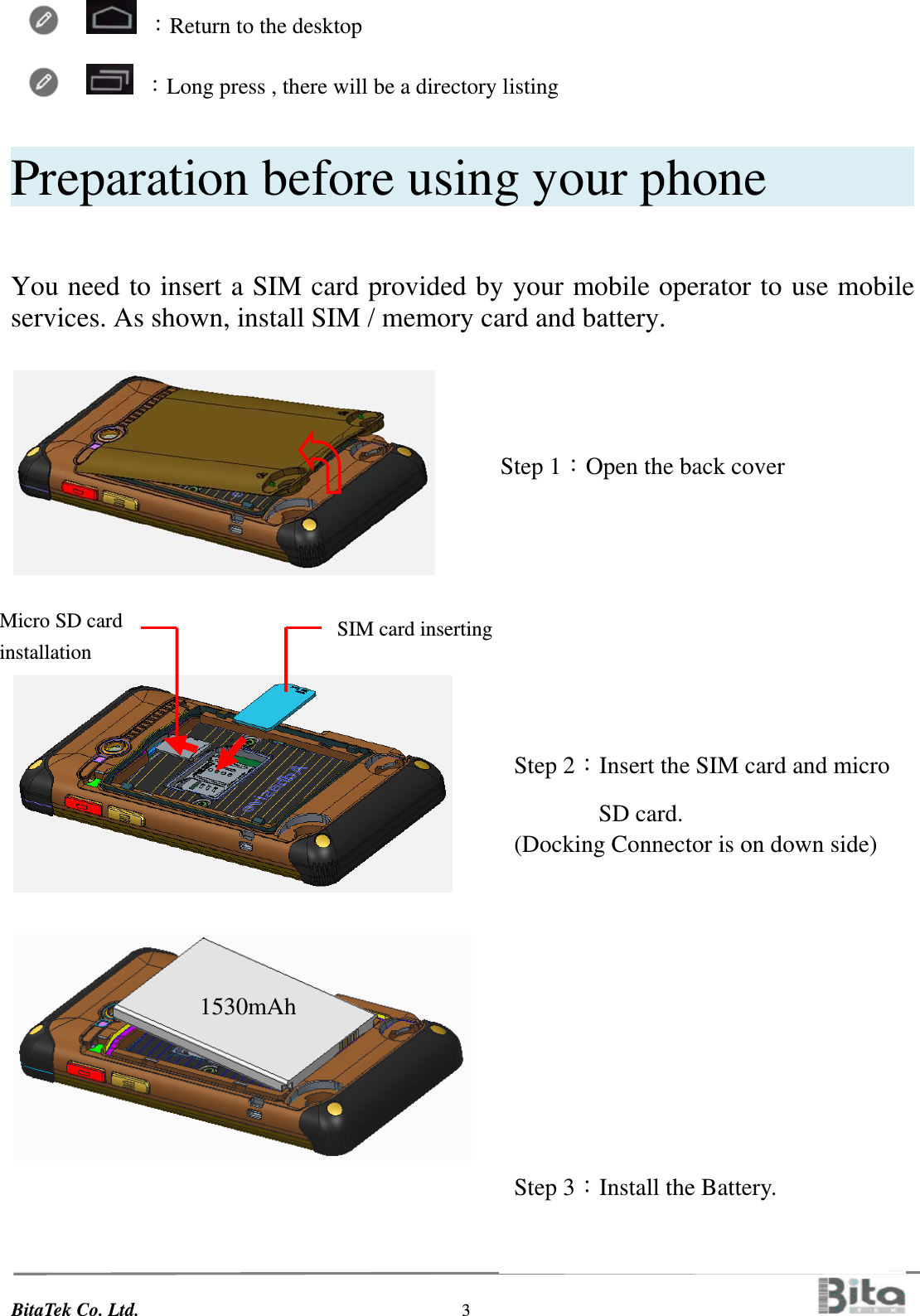 BitaTek Co. Ltd.                                  3                                             ：Return to the desktop     ：Long press , there will be a directory listing  Preparation before using your phone         You need to insert a SIM card provided by your mobile operator to use mobile services. As shown, install SIM / memory card and battery.                                                                                                                                                                                                    Step 1：Open the back cover           Step 2：Insert the SIM card and micro  SD card.  (Docking Connector is on down side)          Step 3：Install the Battery.                        1530mAh       SIM card inserting     Micro SD card installation   