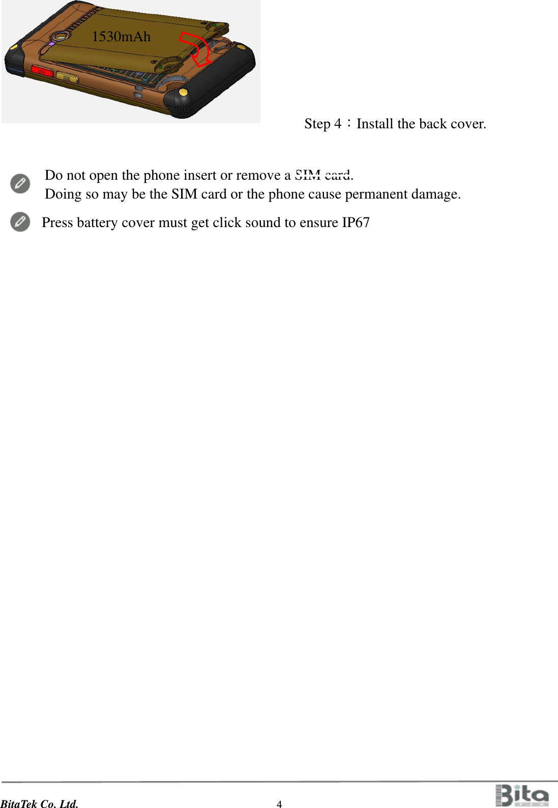 BitaTek Co. Ltd.                                  4                                             Do not open the phone insert or remove a SIM card. Doing so may be the SIM card or the phone cause permanent damage.  Press battery cover must get click sound to ensure IP67               Step 4：Install the back cover.        1530mAh       