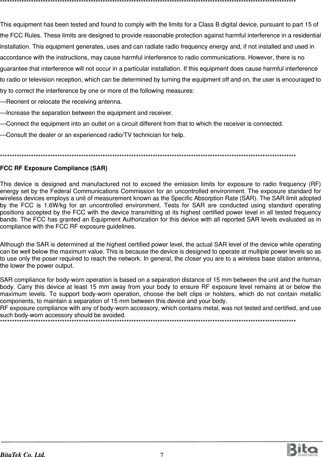 BitaTek Co. Ltd.                                  7                                          ****************************************************************************************************************************  This equipment has been tested and found to comply with the limits for a Class B digital device, pursuant to part 15 of the FCC Rules. These limits are designed to provide reasonable protection against harmful interference in a residential installation. This equipment generates, uses and can radiate radio frequency energy and, if not installed and used in accordance with the instructions, may cause harmful interference to radio communications. However, there is no guarantee that interference will not occur in a particular installation. If this equipment does cause harmful interference to radio or television reception, which can be determined by turning the equipment off and on, the user is encouraged to try to correct the interference by one or more of the following measures: —Reorient or relocate the receiving antenna. —Increase the separation between the equipment and receiver. —Connect the equipment into an outlet on a circuit different from that to which the receiver is connected. —Consult the dealer or an experienced radio/TV technician for help.  **************************************************************************************************************************** FCC RF Exposure Compliance (SAR)  This device is designed and manufactured not to exceed the emission limits for exposure to radio frequency (RF) energy set by the Federal Communications Commission for an uncontrolled environment. The exposure standard for wireless devices employs a unit of measurement known as the Specific Absorption Rate (SAR). The SAR limit adopted by the FCC is 1.6W/kg for an uncontrolled environment. Tests for SAR are conducted using standard operating positions accepted by the FCC with the device transmitting at its highest certified power level in all tested frequency bands. The FCC has granted an Equipment Authorization for this device with all reported SAR levels evaluated as in compliance with the FCC RF exposure guidelines.  Although the SAR is determined at the highest certified power level, the actual SAR level of the device while operating can be well below the maximum value. This is because the device is designed to operate at multiple power levels so as to use only the poser required to reach the network. In general, the closer you are to a wireless base station antenna, the lower the power output.  SAR compliance for body-worn operation is based on a separation distance of 15 mm between the unit and the human body. Carry this device at least 15 mm away from your body to ensure RF exposure level remains at or below the maximum levels. To support body-worn operation, choose the belt clips or holsters, which do not contain metallic components, to maintain a separation of 15 mm between this device and your body.   RF exposure compliance with any of body-worn accessory, which contains metal, was not tested and certified, and use such body-worn accessory should be avoided. **************************************************************************************************************************** 