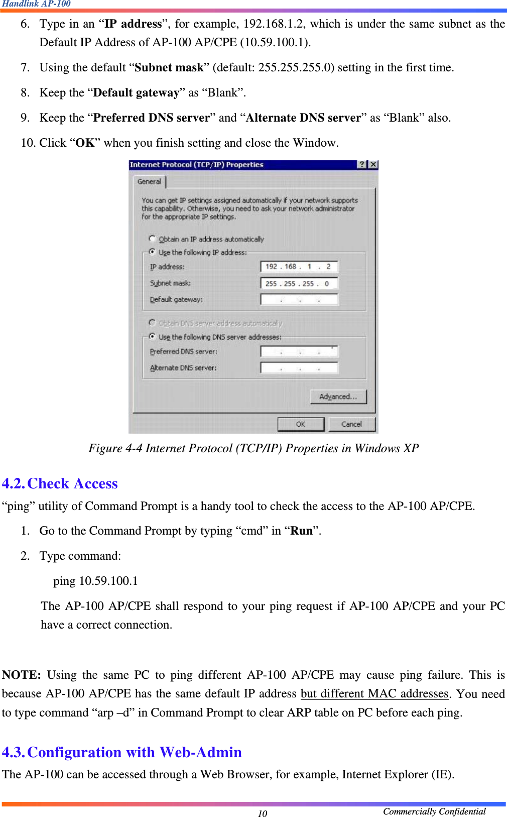 Handlink AP-100                                             Commercially Confidential 106. Type in an “IP address”, for example, 192.168.1.2, which is under the same subnet as the Default IP Address of AP-100 AP/CPE (10.59.100.1).     7. Using the default “Subnet mask” (default: 255.255.255.0) setting in the first time.     8. Keep the “Default gateway” as “Blank”.     9. Keep the “Preferred DNS server” and “Alternate DNS server” as “Blank” also.     10. Click “OK” when you finish setting and close the Window.      Figure 4-4 Internet Protocol (TCP/IP) Properties in Windows XP  4.2. Check Access “ping” utility of Command Prompt is a handy tool to check the access to the AP-100 AP/CPE.     1. Go to the Command Prompt by typing “cmd” in “Run”.   2. Type command:       ping 10.59.100.1  The AP-100 AP/CPE shall respond to your ping request if AP-100 AP/CPE and your PC have a correct connection.      NOTE: Using the same PC to ping different AP-100 AP/CPE may cause ping failure. This is because AP-100 AP/CPE has the same default IP address but different MAC addresses. You need to type command “arp –d” in Command Prompt to clear ARP table on PC before each ping.      4.3. Configuration with Web-Admin The AP-100 can be accessed through a Web Browser, for example, Internet Explorer (IE).     