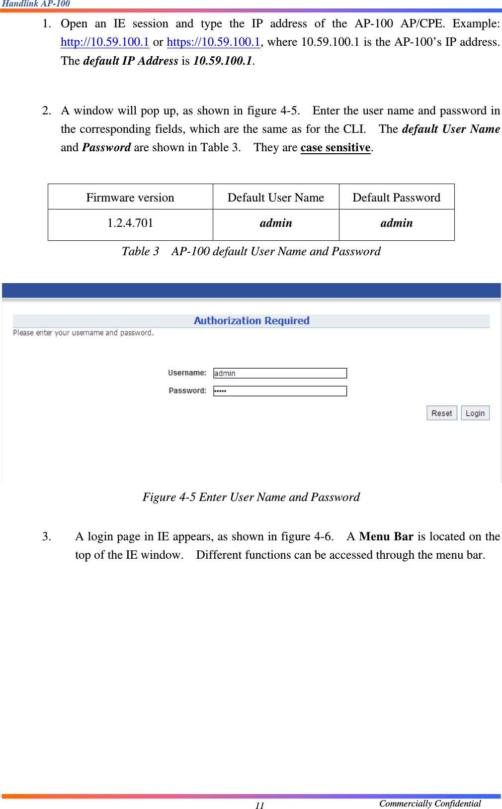 Handlink AP-100                                             Commercially Confidential 111. Open an IE session and type the IP address of the AP-100 AP/CPE. Example: http://10.59.100.1 or https://10.59.100.1, where 10.59.100.1 is the AP-100’s IP address. The default IP Address is 10.59.100.1.    2. A window will pop up, as shown in figure 4-5.    Enter the user name and password in the corresponding fields, which are the same as for the CLI.    The default User Name and Password are shown in Table 3.    They are case sensitive.    Firmware version  Default User Name  Default Password 1.2.4.701  admin admin Table 3    AP-100 default User Name and Password   Figure 4-5 Enter User Name and Password  3. A login page in IE appears, as shown in figure 4-6.    A Menu Bar is located on the top of the IE window.    Different functions can be accessed through the menu bar.     