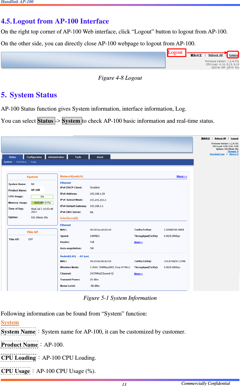 Handlink AP-100                                             Commercially Confidential 13 4.5. Logout from AP-100 Interface On the right top corner of AP-100 Web interface, click “Logout” button to logout from AP-100. On the other side, you can directly close AP-100 webpage to logout from AP-100.  Figure 4-8 Logout  5. System Status AP-100 Status function gives System information, interface information, Log. You can select Status -&gt; System to check AP-100 basic information and real-time status.   Figure 5-1 System Information  Following information can be found from “System” function: System System Name：System name for AP-100, it can be customized by customer. Product Name：AP-100. CPU Loading：AP-100 CPU Loading. CPU Usage：AP-100 CPU Usage (%). Logout   AP‐100  