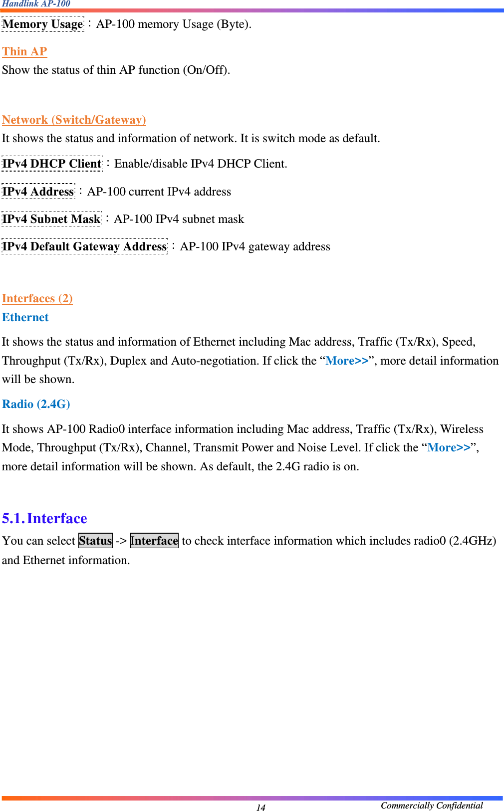 Handlink AP-100                                             Commercially Confidential 14Memory Usage：AP-100 memory Usage (Byte). Thin AP Show the status of thin AP function (On/Off).  Network (Switch/Gateway) It shows the status and information of network. It is switch mode as default. IPv4 DHCP Client：Enable/disable IPv4 DHCP Client. IPv4 Address：AP-100 current IPv4 address IPv4 Subnet Mask：AP-100 IPv4 subnet mask IPv4 Default Gateway Address：AP-100 IPv4 gateway address  Interfaces (2) Ethernet It shows the status and information of Ethernet including Mac address, Traffic (Tx/Rx), Speed, Throughput (Tx/Rx), Duplex and Auto-negotiation. If click the “More&gt;&gt;”, more detail information will be shown. Radio (2.4G) It shows AP-100 Radio0 interface information including Mac address, Traffic (Tx/Rx), Wireless Mode, Throughput (Tx/Rx), Channel, Transmit Power and Noise Level. If click the “More&gt;&gt;”, more detail information will be shown. As default, the 2.4G radio is on.  5.1. Interface You can select Status -&gt; Interface to check interface information which includes radio0 (2.4GHz) and Ethernet information. 